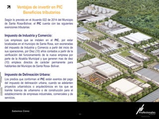 Sabemos Cómo
Fondo Inmobiliario
Según lo previsto en el Acuerdo 022 de 2014 del Municipio
de Santa Rosa-Bolívar, el PIC cuenta con las siguientes
exenciones tributarias:
Impuesto de Industria y Comercio:
Las empresas que se instalen en el PIC, por estar
localizadas en el municipio de Santa Rosa, son exoneradas
del impuesto de Industria y Comercio a partir del inicio de
sus operaciones, por Diez (10) años contados a partir de la
verificación del funcionamiento de la nueva empresa por
parte de la Alcaldía Municipal y que generen mas de diez
(10) empleos directos de carácter permanente para
habitantes del Municipio de Santa Rosa- Bolívar.
Impuesto de Delineación Urbana:
Los predios que conforman el PIC están exentos del pago
del impuesto de delineación urbana, cuando se adelanten
proyectos urbanísticos o arquitectónicos en los que se
tramite licencia de urbanismo o de construcción para el
establecimiento de empresas industriales, comerciales y de
servicios.
15
Ventajas de invertir en PIC
Beneficios tributarios
 