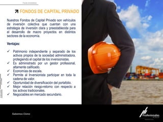 Fondo Inmobiliario
Sabemos Cómo
FONDOS DE CAPITAL PRIVADO
Nuestros Fondos de Capital Privado son vehículos
de inversión colectiva que cuentan con una
estrategia de inversión clara y preestablecida para
el desarrollo de macro proyectos en distintos
sectores de la economía.
Ventajas:
 Patrimonio independiente y separado de los
activos propios de la sociedad administradora,
protegiendo el capital de los inversionistas.
 Es administrado por un gestor profesional,
altamente calificado.
 Economías de escala.
 Permite al Inversionista participar en toda la
cadena de valor.
 Oportunidad de diversificación del portafolio.
 Mejor relación riesgo-retorno con respecto a
los activos tradicionales.
 Negociables en mercado secundario.
 