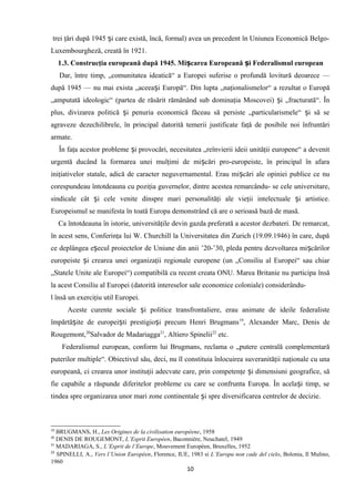 trei ţări după 1945 i care există, încă, formal) avea un precedent în Uniunea Economică Belgo-ș
Luxembourgheză, creată în 1921.
1.3. Construcţia europeană după 1945. Mi carea Europeană i Federalismul europeanș ș
Dar, între timp, „comunitatea ideatică“ a Europei suferise o profundă lovitură deoarece —
după 1945 — nu mai exista „aceea i Europă“. Din lupta „naţionalismelor“ a rezultat o Europăș
„amputată ideologic“ (partea de răsărit rămânând sub dominaţia Moscovei) i „fracturată“. Înș
plus, divizarea politică i penuria economică făceau să persiste „particularismele“ i să seș ș
agraveze dezechilibrele, în principal datorită temerii justificate faţă de posibile noi înfruntări
armate.
În faţa acestor probleme i provocări, necesitatea „reînvierii ideii unităţii europene“ a devenitș
urgentă ducând la formarea unei mulţimi de mi cări pro-europeiste, în principal în afaraș
iniţiativelor statale, adică de caracter neguvernamental. Erau mi cări ale opiniei publice ce nuș
corespundeau întotdeauna cu poziţia guvernelor, dintre acestea remarcându- se cele universitare,
sindicale cât i cele venite dinspre mari personalităţi ale vieţii intelectuale i artistice.ș ș
Europeismul se manifesta în toată Europa demonstrând că are o serioasă bază de masă.
Ca întotdeauna în istorie, universităţile devin gazda preferată a acestor dezbateri. De remarcat,
în acest sens, Conferinţa lui W. Churchill la Universitatea din Zurich (19.09.1946) în care, după
ce deplângea e ecul proiectelor de Uniune din anii ’20-’30, pleda pentru dezvoltarea mi cărilorș ș
europeiste i crearea unei organizaţii regionale europene (un „Consiliu al Europei“ sau chiarș
„Statele Unite ale Europei“) compatibilă cu recent creata ONU. Marea Britanie nu participa însă
la acest Consiliu al Europei (datorită intereselor sale economice coloniale) considerându-
l însă un exerciţiu util Europei.
Aceste curente sociale i politice transfrontaliere, erau animate de ideile federalisteș
împărtă ite de europei ti prestigio i precum Henri Brugmansș ș ș 19
, Alexander Marc, Denis de
Rougemont,20
Salvador de Madariagga21
, Altiero Spinelii22
etc.
Federalismul european, conform lui Brugmans, reclama o „putere centrală complementară
puterilor multiple“. Obiectivul său, deci, nu îl constituia înlocuirea suveranităţii naţionale cu una
europeană, ci crearea unor instituţii adecvate care, prin competenţe i dimensiuni geografice, săș
fie capabile a răspunde diferitelor probleme cu care se confrunta Europa. În acela i timp, seș
tindea spre organizarea unor mari zone continentale i spre diversificarea centrelor de decizie.ș
19
BRUGMANS, H., Les Origines de la civilisation européene, 1958
20
DENIS DE ROUGEMONT, L’Esprit Européen, Baconniére, Neuchatel, 1949
21
MADARIAGA, S., L’Esprit de l’Europe, Mouvement Européen, Bruxelles, 1952
22
SPINELLI, A., Vers l’Union Européen, Florence, IUE, 1983 si L’Europa non cade del cielo, Bolonia, Il Mulino,
1960
10
 