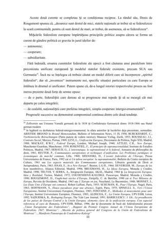 Aceste două curente se completau i se condiţionau reciproc. La rândul său, Denis deș
Rougemont spunea că, „deoarece sunt destul de mici, statele naţionale ar trebui să se federalizeze
la scară continentală; pentru că sunt destul de mari, ar trebui, de asemenea, să se federalizeze“.
Mi cările federaliste europene împărtă eau principiile politice asupra cărora se forma unș ș
curent de gândire politică ce gravita în jurul ideilor de:
— autonomie;
— cooperare;
— subsidiaritate.
Fără îndoială, eroarea curentelor federaliste ale epocii a fost căutarea unui paralelism între
preconizata unificare europeană i modelul statelor federale existente, precum SUA sauș
Germania23
. Încă nu se înţelegea că trebuie căutat un model diferit care să încorporeze „spiritul
federalist“, dar să „inventeze“ instrumente noi, specific situaţiei particulare cu care Europa se
întâlnea în drumul ei unificator. Putem spune că, de-a lungul istoriei respectivului proces au fost
mereu prezente două forţe de semne opuse:
— de o parte, federali tii care doreau să se progreseze mai repede i să se meargă cât maiș ș
departe pe calea integrării;
— de cealaltă, naţionali tii care preferau integrării, simpla cooperare interguvernamentalăș 24
.
Progresele succesive au demonstrat compromisul continuu dintre cele două tendinţe.
23
Zollverein sau Uniunea Vamală germană de la 1834 i Confederaţia Germanică dintre 1818-1866 sau Statulș
german modern
24
în legătură cu dezbaterea federal-interguvernamental, în afara autorilor i lucrărilor deja prezentate, semnalăm:ș
ARISTIDE BRIAND în Briand Memorandum, Bulletin of Information News, 11 IX 1950; BURCKHARDT, C.,
Vierhistorische Betrachtungen (Patru puncte de vedere istorice), Manesse Verlag, Zurih, 1953; ROUSSEAU, J.J.,
Contrato Social, Mexico, Porrua, 1969; LEVI, L., Unificación Europea, Diccionario de Politica, Siglo XXI, Madrid,
1988; MACKAY, R.W.C., Federal Europe, London, Michael Joseph, 1940; ATTLEE, C.R., New Europe,
Manchester Guardian, Manchester, 1939; ROSENTIEL, F., El principio de supranacionalidad, Instituto de Estudios
Politicos, Madrid, 1967; HERAUD, G., L’interetatique, le supranational et le federal, Annuaire de philosophie du
droit, 1961; REUTER, P., Communautes européennes et techniques d’unification. Les Problemes juridiques et
économiques du marché commun, Lille, 1960; SIDJANSKI, D., L’avenir federaliste de l’Europe, Presse
Universitaires de France, Paris, 1992 cat si Un tabou européen: la supranationalité, Bulletin du Centre européen du
Culture, 1961 sau Les aspects materiels des Communautes européennes, Librairie generale de Droit et
Jurisprudence, Paris, 1963; HAAS, E., In a New Europe?, Boston, L.G.H., 1964; DUVERGER, M., Europa de los
hom membribres, Alianza Editorial, Madrid, 1994; BRUGMANS, H., La Ideea Europea, Moneda y Credito,
Madrid, 1990; TRUYOL Y SERRA, A., Integración Europea, AKAL, Madrid, 1984 iș La Integración Europea.
Idea y Realidad, Tecnos, Madrid, 1972; COUDENHOVE-KALERGI, Paneuropa, Madrid, Moneda y Credito,
1990; ROUGEMONT, D., Vinght-huit siecles d’Europe, Etrépilly, C. de Bartillat, 1990 cat si Tres Milenios de
Europa, Revista de Occidente, Madrid, 1963 sau L’Europe en jeu, Neuchatel, La Baconniére, 1948; MONNET, J.,
Les Etats Unis d’Europe ont comencé, Robert Laffont, Paris, 1955; SCHUMAN, R., Pour l’Europe, Nagel, Paris,
1963; HOFFMANN, S., Douze paradoxes pour une absence, Esprit, Paris, 1975; SPINELLI, A., Vers l’Union
Européenne, Institut Universitaire Européen, Florence, 1983; FONTAINE, F., Methodes et mouvements pour unir
l’Europe, Institut Universitaire Européen, Florence, 1983; ALDECOA, F., La Unión Europea, UPV/EHB, Leioa,
1992; SADURSKA, R., Reshaping Europe, The Yale Law Journal, 1991; BARBULESCU, I. Gh., La preadhesión
de los países de Europa Central a la Unión Europea, elemento clave de la unificación europea. Con especial
referencia al caso de Rumania, UPV/EHB, Bilbao, 1996; dar i documente de bază ale federalismului precumș
„Union Européenne des Federalistes“, „Rapport du Premier Congres Annuel de l’Union Européenne de
Federaliste, 1947, Montreux“; „Moción de politica general del Congreso de la Unión de Federalistas de
Montreux“; „Manifesto Paneuropa de Coudenhove-Kalergi“
11
 