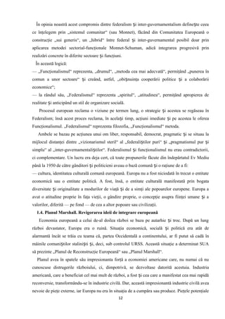 În opinia noastră acest compromis dintre federalism i inter-guvernamentalism define te ceeaș ș
ce înţelegem prin „sistemul comunitar“ (sau Monnet), făcând din Comunitatea Europeană o
construcţie „sui generis“, un „hibrid“ între federal i inter-guvernamental posibil doar prinș
aplicarea metodei sectorial-funcţionale Monnet-Schuman, adică integrarea progresivă prin
realizări concrete în diferite sectoare i funcţiuni.ș
În această logică:
— „Funcţionalismul“ reprezenta, „drumul“, „metoda cea mai adecvată“, permiţând „punerea în
comun a unor sectoare“ i creând, astfel, „obi nuinţa cooperării politice i a colaborăriiș ș ș
economice“;
— la rândul său, „Federalismul“ reprezenta „spiritul“, „atitudinea“, permiţând apropierea de
realitate i anticipând un stil de organizare socială.ș
Procesul european reclama o viziune pe termen lung, o strategie i acestea se regăseau înș
Federalism; însă acest proces reclama, în acela i timp, acţiuni imediate i pe acestea le ofereaș ș
Funcţionalismul. „Federalismul“ reprezenta filozofia, „Funcţionalismul“ metoda.
Ambele se bazau pe acţiunea unui om liber, responsabil, democrat, pragmatic i se situau laș
mijlocul distanţei dintre „vizionarismul steril“ al „federali tilor puri“ i „pragmatismul pur iș ș ș
simplu“ al „inter-guvernamentali tilor“. Federalismul i funcţionalismul nu erau contradictorii,ș ș
ci complementare. Un lucru era deja cert, că toate propunerile făcute din îndepărtatul Ev Mediu
până la 1950 de către gânditori i politicieni aveau o bază comună i o raţiune de a fi:ș ș
— cultura, identitatea culturală comună europeană. Europa nu a fost niciodată în trecut o entitate
economică sau o entitate politică. A fost, însă, o entitate culturală manifestată prin bogata
diversitate i originalitate a modurilor de viaţă i de a simţi ale popoarelor europene. Europa aș ș
avut o atitudine proprie în faţa vieţii, o gândire proprie, o concepţie asupra fiinţei umane i aș
valorilor, diferită — pe fond — de cea a altor popoare sau civilizaţii.
1.4. Planul Marshall. Revigorarea ideii de integrare europeană
Economia europeană a celui de-al doilea război se baza pe autarhie i troc. După un lungș
război devastator, Europa era o ruină. Situaţia economică, socială i politică era atât deș
alarmantă încât se trăia cu teama că, partea Occidentală a continentului, ar fi putut să cadă în
mâinile comuni tilor stalini ti i, deci, sub controlul URSS. Această situaţie a determinat SUAș ș ș
să prezinte „Planul de Reconstrucţie Europeană“ sau „Planul Marshall“.
Planul avea în spatele său impresionanta forţă a economiei americane care, nu numai că nu
cunoscuse distrugerile războiului, ci, dimpotrivă, se dezvoltase datorită acestuia. Industria
americană, care a beneficiat cel mai mult de război, a fost i cea care a manifestat cea mai rapidăș
reconversie, transformându-se în industrie civilă. Dar, această impresionantă industrie civilă avea
nevoie de pieţe externe, iar Europa nu era în situaţia de a cumpăra sau produce. Pieţele potenţiale
12
 