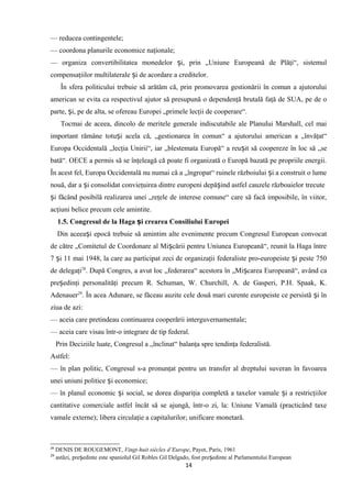 — reducea contingentele;
— coordona planurile economice naţionale;
— organiza convertibilitatea monedelor i, prin „Uniune Europeană de Plăţi“, sistemulș
compensaţiilor multilaterale i de acordare a creditelor.ș
În sfera politicului trebuie să arătăm că, prin promovarea gestionării în comun a ajutorului
american se evita ca respectivul ajutor să presupună o dependenţă brutală faţă de SUA, pe de o
parte, i, pe de alta, se ofereau Europei „primele lecţii de cooperare“.ș
Tocmai de aceea, dincolo de meritele generale indiscutabile ale Planului Marshall, cel mai
important rămâne totu i acela că, „gestionarea în comun“ a ajutorului american a „învăţat“ș
Europa Occidentală „lecţia Unirii“, iar „blestemata Europă“ a reu it să coopereze în loc să „seș
bată“. OECE a permis să se înţeleagă că poate fi organizată o Europă bazată pe propriile energii.
În acest fel, Europa Occidentală nu numai că a „îngropat“ ruinele războiului i a construit o lumeș
nouă, dar a i consolidat convieţuirea dintre europeni depă ind astfel cauzele războaielor trecuteș ș
i făcând posibilă realizarea unei „reţele de interese comune“ care să facă imposibile, în viitor,ș
acţiuni belice precum cele amintite.
1.5. Congresul de la Haga i crearea Consiliului Europeiș
Din aceea i epocă trebuie să amintim alte evenimente precum Congresul European convocatș
de către „Comitetul de Coordonare al Mi cării pentru Uniunea Europeană“, reunit la Haga întreș
7 i 11 mai 1948, la care au participat zeci de organizaţii federaliste pro-europeiste i peste 750ș ș
de delegaţi28
. După Congres, a avut loc „federarea“ acestora în „Mi carea Europeană“, având caș
pre edinţi personalităţi precum R. Schuman, W. Churchill, A. de Gasperi, P.H. Spaak, K.ș
Adenauer29
. În acea Adunare, se făceau auzite cele două mari curente europeiste ce persistă i înș
ziua de azi:
— aceia care pretindeau continuarea cooperării interguvernamentale;
— aceia care visau într-o integrare de tip federal.
Prin Deciziile luate, Congresul a „înclinat“ balanţa spre tendinţa federalistă.
Astfel:
— în plan politic, Congresul s-a pronunţat pentru un transfer al dreptului suveran în favoarea
unei uniuni politice i economice;ș
— în planul economic i social, se dorea dispariţia completă a taxelor vamale i a restricţiilorș ș
cantitative comerciale astfel încât să se ajungă, într-o zi, la: Uniune Vamală (practicând taxe
vamale externe); libera circulaţie a capitalurilor; unificare monetară.
28
DENIS DE ROUGEMONT, Vingt-huit siécles d’Europe, Payot, Paris, 1961
29
astăzi, pre edinte este spaniolul Gil Robles Gil Delgado, fost pre edinte al Parlamentului Europeanș ș
14
 