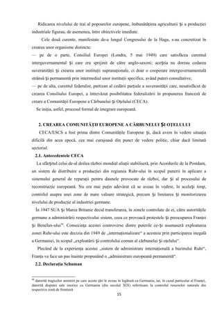 Ridicarea nivelului de trai al popoarelor europene, îmbunătăţirea agriculturii i a producţieiș
industriale figurau, de asemenea, între obiectivele imediate.
Cele două curente, manifestate de-a lungul Congresului de la Haga, s-au concretizat în
crearea unor organisme distincte:
— pe de o parte, Consiliul Europei (Londra, 5 mai 1949) care satisfăcea curentul
interguvernamental i care era sprijinit de către anglo-saxoni; ace tia nu doreau cedareaș ș
suveranităţii i crearea unor instituţii supranaţionale, ci doar o cooperare interguvernamentalăș
strânsă i permanentă prin intermediul unor instituţii specifice, având puteri consultative;ș
— pe de alta, curentul federalist, partizan al cedării parţiale a suveranităţii care, nesatisfăcut de
crearea Consiliului Europei, a întrevăzut posibilitatea federalizării în propunerea franceză de
creare a Comunităţii Europene a Cărbunelui i Oţelului (CECA).ș
Se iniţia, astfel, procesul formal de integrare europeană.
2. CREAREA COMUNITĂŢII EUROPENE A CĂRBUNELUI I OŢELULUIȘ
CECA/ESCS a fost prima dintre Comunităţile Europene i, dacă avem în vedere situaţiaș
dificilă din acea epocă, cea mai curajoasă din punct de vedere politic, chiar dacă limitată
sectorial.
2.1. Antecedentele CECA
La sfâr itul celui de-al doilea război mondial aliaţii stabiliseră, prin Acordurile de la Postdam,ș
un sistem de distribuire a producţiei din regiunea Ruhr-ului în scopul punerii în aplicare a
sistemului general de reparaţii pentru daunele provocate de război, dar i al procesului deș
reconstrucţie europeană. Nu era mai puţin adevărat că se aveau în vedere, în acela i timp,ș
controlul asupra unei zone de mare valoare strategică, precum i limitarea i monitorizareaș ș
nivelului de producţie al industriei germane.
În 1947 SUA i Marea Britanie decid transferarea, în zonele controlate de ei, către autorităţileș
germane a administrării respectivului sistem, ceea ce provoacă protestele i preocuparea Franţeiș
i Benelux-uluiș 30
. Consecinţa acestei controverse dintre puterile ce- i asumaseră exploatareaș
zonei Ruhr-ului este decizia din 1949 de „internaţionalizare“ a acesteia prin participarea inegală
a Germaniei, în scopul „exploatării i controlului comun al cărbunelui i oţelului“.ș ș
Plecând de la experienţa acestui „sistem de administrare internaţională a bazinului Ruhr“,
Franţa va face un pas înainte propunând o „administrare europeană permanentă“.
2.2. Declaraţia Schuman
30
datorită tragicelor amintiri pe care aceste ţări le aveau în legătură cu Germania, iar, în cazul particular al Franţei,
datorită disputei sale istorice cu Germania (din secolul XIX) referitoare la controlul resurselor naturale din
respectiva zonă de frontieră
15
 