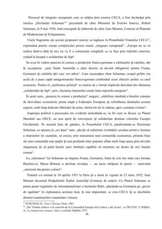 Procesul de integrare europeană, care se nă tea prin crearea CECA, a fost declan at prinș ș
istorica „Declaraţie Schuman“31
prezentată de către Ministrul de Externe francez, Robert
Schuman, la 9 mai 1950, însă concepută i elaborată de către Jean Monnet, Comisar al Planuluiș
de Modernizare i Echipamente.ș
Unele fragmente ale acestei propuneri istorice se regăsesc în Preambulul Tratatului CECA32
,
exprimând practic esenţa complexului proces numit „integrare europeană“: „Europa nu se va
realiza dintr-o dată i nici nu va fi o construcţie completă; se va face prin realizări concrete,ș
creând la început o solidaritate de fapt“.
Se avea în vedere punerea în comun a producţiei franco-germane a cărbunelui i oţelului, darș
i acceptarea: „unei Înalte Autorităţi a cărei decizie să devină obligatorie pentru Franţa,ș
Germania i celelalte ţări care vor adera“. Cum recuno tea chiar Schuman, scopul politic eraș ș
acela de a pune capăt antagonismului franco-german combinând acest obiectiv politic cu unul
economic. Pentru el „unificarea politică“ se realiza de o formă implicită derivând din obţinerea
„solidarităţii de fapt“, prin „fuziunea intereselor create între naţiunile europene“.
În acest sens, „punerea în comun a producţiei“ asigura: „stabilirea imediată a bazelor comune
de dezvoltare economică, prima etapă a Federaţiei Europene i schimbarea destinului acestorș
regiuni, mult timp dedicate fabricării de arme, cărora tot ele le cădeau, apoi, constant victime“.
Inspiraţia politică a procesului era evidentă stimulându-se, la fel cum se făcuse cu Planul
Marshall sau OECE, un nou spirit de convieţuire i solidaritate destinat viitorului Europeiș
Occidentale. Pe această linie de gândire, în Preambulul CECA, parafrazându-se Declaraţia
Schuman, se spunea că „cei ase“ sunt: „deci i să substituie rivalităţile seculare printr-o fuziuneș ș
a intereselor lor esenţiale, să creeze, prin instaurarea unei comunităţi economice, primele baze
ale unei comunităţi mai ample i mai profunde între popoare aflate mult timp opuse prin divizăriș
sângeroase i să pună bazele unor instituţii capabile să orienteze un destin de aici înainteș
comun“.
La „chemarea“ lui Schuman au răspuns Franţa, Germania, Italia i cele trei state care formauș
Benelux-ul. Marea Britanie a declinat invitaţia — un lucru obi nuit în epocă — motivândș
„interesul său pentru colonii“.
Tratatul s-a semnat la 18 aprilie 1951 la Paris i a intrat în vigoare la 23 iunie 1952, Jeanș
Monnet devenind Pre edintele Înaltei Autorităţi (Comisia de astăzi). Cu Planul Schuman seș
punea punct regimului de internaţionalizare a bazinului Ruhr, aducându-se Germania pe „picior
de egalitate“ în exploatarea acestuia însă, i mai imporatant, se crea CECA i se deschideaș ș
drumul construcţiilor comunitare viitoare.
31
SCHUMAN, R., Pour l’Europe, Paris, 1963
32
„Del Tratado relativo a la creación de la Comunidad Europea del Carbon y del Acero“, in TRUYOL Y SERRA,
A., La integración europea. Idea y realidad, Madrid, 1972
16
 