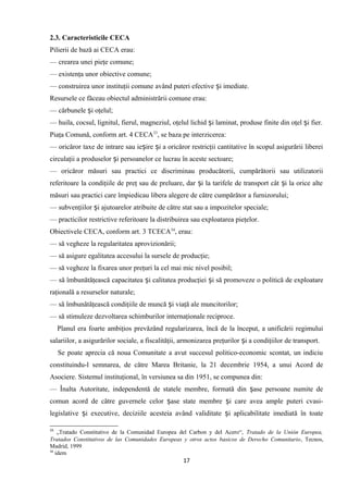 2.3. Caracteristicile CECA
Pilierii de bază ai CECA erau:
— crearea unei pieţe comune;
— existenţa unor obiective comune;
— construirea unor instituţii comune având puteri efective i imediate.ș
Resursele ce făceau obiectul administrării comune erau:
— cărbunele i oţelul;ș
— huila, cocsul, lignitul, fierul, magneziul, oţelul lichid i laminat, produse finite din oţel i fier.ș ș
Piaţa Comună, conform art. 4 CECA33
, se baza pe interzicerea:
— oricăror taxe de intrare sau ie ire i a oricăror restricţii cantitative în scopul asigurării libereiș ș
circulaţii a produselor i persoanelor ce lucrau în aceste sectoare;ș
— oricăror măsuri sau practici ce discriminau producătorii, cumpărătorii sau utilizatorii
referitoare la condiţiile de preţ sau de preluare, dar i la tarifele de transport cât i la orice alteș ș
măsuri sau practici care împiedicau libera alegere de către cumpărător a furnizorului;
— subvenţiilor i ajutoarelor atribuite de către stat sau a impozitelor speciale;ș
— practicilor restrictive referitoare la distribuirea sau exploatarea pieţelor.
Obiectivele CECA, conform art. 3 TCECA34
, erau:
— să vegheze la regularitatea aprovizionării;
— să asigure egalitatea accesului la sursele de producţie;
— să vegheze la fixarea unor preţuri la cel mai mic nivel posibil;
— să îmbunătăţească capacitatea i calitatea producţiei i să promoveze o politică de exploatareș ș
raţională a resurselor naturale;
— să îmbunătăţească condiţiile de muncă i viaţă ale muncitorilor;ș
— să stimuleze dezvoltarea schimburilor internaţionale reciproce.
Planul era foarte ambiţios prevăzând regularizarea, încă de la început, a unificării regimului
salariilor, a asigurărilor sociale, a fiscalităţii, armonizarea preţurilor i a condiţiilor de transport.ș
Se poate aprecia că noua Comunitate a avut succesul politico-economic scontat, un indiciu
constituindu-l semnarea, de către Marea Britanie, la 21 decembrie 1954, a unui Acord de
Asociere. Sistemul instituţional, în versiunea sa din 1951, se compunea din:
— Înalta Autoritate, independentă de statele membre, formată din ase persoane numite deș
comun acord de către guvernele celor ase state membre i care avea ample puteri cvasi-ș ș
legislative i executive, deciziile acesteia având validitate i aplicabilitate imediată în toateș ș
33
„Tratado Constitutivo de la Comunidad Europea del Carbon y del Acero“, Tratado de la Unión Europea,
Tratados Constitutivos de las Comunidades Europeas y otros actos basicos de Derecho Comunitario, Tecnos,
Madrid, 1999
34
idem
17
 