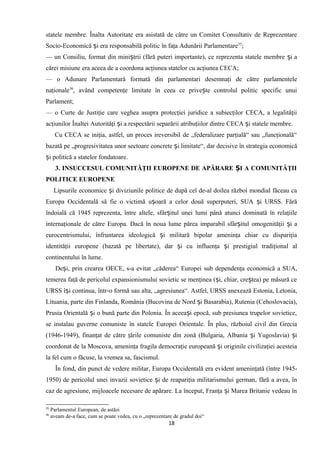 statele membre. Înalta Autoritate era asistată de către un Comitet Consultativ de Reprezentare
Socio-Economică i era responsabilă politic în faţa Adunării Parlamentareș 35
;
— un Consiliu, format din mini trii (fără puteri importante), ce reprezenta statele membre i aș ș
cărei misiune era aceea de a coordona acţiunea statelor cu acţiunea CECA;
— o Adunare Parlamentară formată din parlamentari desemnaţi de către parlamentele
naţionale36
, având competenţe limitate în ceea ce prive te controlul politic specific unuiș
Parlament;
— o Curte de Justiţie care veghea asupra protecţiei juridice a subiecţilor CECA, a legalităţii
acţiunilor Înaltei Autorităţi i a respectării separării atribuţiilor dintre CECA i statele membre.ș ș
Cu CECA se iniţia, astfel, un proces ireversibil de „federalizare parţială“ sau „funcţională“
bazată pe „progresivitatea unor sectoare concrete i limitate“, dar decisive în strategia economicăș
i politică a statelor fondatoare.ș
3. INSUCCESUL COMUNITĂŢII EUROPENE DE APĂRARE I A COMUNITĂŢIIȘ
POLITICE EUROPENE
Lipsurile economice i diviziunile politice de după cel de-al doilea război mondial făceau caș
Europa Occidentală să fie o victimă u oară a celor două superputeri, SUA i URSS. Fărăș ș
îndoială că 1945 reprezenta, între altele, sfâr itul unei lumi până atunci dominată în relaţiileș
internaţionale de către Europa. Dacă în noua lume părea imparabil sfâr itul omogenităţii i aș ș
eurocentrismului, înfruntarea ideologică i militară bipolar ameninţa chiar cu dispariţiaș
identităţii europene (bazată pe libertate), dar i cu influenţa i prestigiul tradiţional alș ș
continentului în lume.
De i, prin crearea OECE, s-a evitat „căderea“ Europei sub dependenţa economică a SUA,ș
temerea faţă de pericolul expansionismului sovietic se menţinea ( i, chiar, cre tea) pe măsură ceș ș
URSS î i continua, într-o formă sau alta, „agresiunea“. Astfel, URSS anexează Estonia, Letonia,ș
Lituania, parte din Finlanda, România (Bucovina de Nord i Basarabia), Rutenia (Cehoslovacia),ș
Prusia Orientală i o bună parte din Polonia. În aceea i epocă, sub presiunea trupelor sovietice,ș ș
se instalau guverne comuniste în statele Europei Orientale. În plus, războiul civil din Grecia
(1946-1949), finanţat de către ţările comuniste din zonă (Bulgaria, Albania i Yugoslavia) iș ș
coordonat de la Moscova, ameninţa fragila democraţie europeană i originile civilizaţiei acesteiaș
la fel cum o făcuse, la vremea sa, fascismul.
În fond, din punct de vedere militar, Europa Occidentală era evident ameninţată (între 1945-
1950) de pericolul unei invazii sovietice i de reapariţia militarismului german, fără a avea, înș
caz de agresiune, mijloacele necesare de apărare. La început, Franţa i Marea Britanie vedeau înș
35
Parlamentul European, de astăzi
36
aveam de-a face, cum se poate vedea, cu o „reprezentare de gradul doi“
18
 