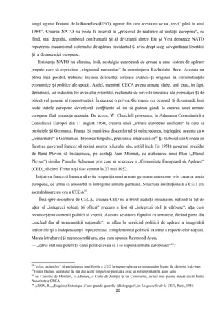 lungă agonie Tratatul de la Bruxelles (UEO), agonie din care acesta nu se va „trezi“ până în anul
198441
. Crearea NATO nu poate fi înscrisă în „procesul de realizare al unităţii europene“, ea
fiind, mai degrabă, simbolul confruntării i al diviziunii dintre Est i Vest deoarece NATOș ș
reprezenta mecanismul sistemului de apărare occidental i avea drept scop salvgardarea libertăţiiș
i a democraţiei europene.ș
Existenţa NATO nu elimina, însă, nostalgia europeană de creare a unui sistem de apărare
proprie care să reprezinte „răspunsul comunitar“ la ameninţarea Războiului Rece. Aceasta nu
părea însă posibil, trebuind învinse dificultăţi serioase avându- i originea în circumstanţeleș
economice i politice ale epocii. Astfel, membrii CECA aveau armate slabe, unii erau, în fapt,ș
dezarmaţi, iar industria lor avea alte priorităţi, reclamate de nevoile imediate ale populaţiei i deș
obiectivul general al reconstrucţiei. În ceea ce o privea, Germania era ocupată i dezarmată, însăș
toate statele europene deveniseră con tiente că nu se puteau gândi la crearea unei armateș
europene fără prezenţa acesteia. De aceea, W. Churchill propunea, în Adunarea Consultativă a
Consiliului Europei din 11 august 1950, crearea unei „armate europene unificate“ la care să
participle i Germania. Franţa î i manifesta disconfortul i neîncrederea, înţelegând aceasta ca oș ș ș
„reînarmare“ a Germaniei. Trecerea timpului, presiunile americanilor42
i războiul din Coreea auș
făcut ca guvernul francez să revină asupra refuzului său, astfel încât (în 1951) guvernul prezidat
de René Pleven să însărcineze, pe acela i Jean Monnet, cu elaborarea unui Plan („Planulș
Pleven“) similar Planului Schuman prin care să se creeze o „Comunitate Europeană de Apărare“
(CED), al cărei Tratat a i fost semnat la 27 mai 1952.ș
Iniţiativa franceză încerca să evite reapariţia unei armate germane autonome prin crearea uneia
europene, ce urma să absoarbă în întregime armata germană. Structura instituţională a CED era
asemănătoare cu cea a CECA43
.
Însă spre deosebire de CECA, crearea CED nu a trezit acela i entuziasm, nefiind la fel deș
u or să „integrezi soldaţi i ofiţeri“ precum a fost să „integrezi oţel i cărbune“, a a cumș ș ș ș
recunoa teau oamenii politici ai vremii. Aceasta se datora faptului că armatele, făcând parte dinș
„nucleul dur al suveranităţii naţionale“, se aflau în serviciul politicii de apărare a integrităţii
teritoriale i a independenţei reprezentând complementul politicii externe a repectivelor naţiuni.ș
Marea întrebare ( i necunoscută) era, a a cum spunea Raymond Aron,ș ș
— „cărui stat sau puteri i cărei politici avea să i se supună armata europeană“ș 44
?
41
“criza rachetelor“ i participarea unei flotile a UEO la supravegherea evenimentelor legate de războiul Irak-Iranș
42
Foster Dulles, secretarul de stat din acele timpuri se pare că a avut un rol important în acest sens
43
un Consiliu de Mini tri, o Adunare, o Curte de Justiţie i un Comisariat, având mai puţine puteri decât Înaltaș ș
Autoritate a CECA
44
ARON, R., „Esquisse historique d’une grande querelle idéologique“, in La querelle de la CED, Paris, 1956
20
 