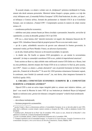 În această situaţie, s-a căutat o soluţie care să „lini tească“ polemica dezlănţuită în Franţa,ș
nimeni alta decât autoarea proiectului. Ministrul italian Gasperi a propus, pentru a se ie i dinș
criză, înfiinţarea unei „Comunităţi Politice Europene“ (CPE) fiind însărcinat, de către „cei ase“,ș
să înfiinţeze o Comisie ad-hoc, formată din parlamentari ai Adunării CECA i ai Consiliuluiș
Europei, care să redacteze „Tratatul CPE“. Competenţele acesteia în materie de relaţii externe
urmau a fi:
— coordonarea politicilor economice;
— stabilirea unei pieţe comune bazate pe libera circulaţie a persoanelor, bunurilor, serviciilor iș
capitalurilor, ce urma să absoarbă, gradual, CECA i CED.ș
CPE nu a „văzut lumina zilei“ datorită istoricului vot negativ din Adunarea franceză din 30
august 1954. Atitudinea franceză faţă de propriul proiect Pleven avea mai multe cauze:
— pe de o parte, schimbările succesive de guvern care aduseseră în fruntea guvernului, la
momentul votului, pe Pierre Mendés- France, un adversar al proiectului;
— pe de alta, forţele politice franceze se divizaseră (sociali tii, în special);ș
— la rândul său, De Gaulle se opunea CED percepând-o ca „un atentat la suveranitatea
naţională“, în timp ce comuni tii considerau CED ca un „simbol al imperialismul american“.ș
Toate acestea au făcut ca, de i celelalte state ratificaseră crearea CED (Italia nu o făcuse, însăș
nu erau probleme), datorită situaţiei din Franţa CED să nu se realizeze în final i, prin aceasta,ș
nici CPE45
. Atunci s-a căutat o „soluţie alternativă“ care să permită Germaniei i Italiei să facăș
parte din „Tratatul de la Bruxelles“46
. În acest fel, UEO permitea reînarmarea Germaniei supusă,
în continuare, unor limitări i controale severeș 47
, iar, mai târziu, chiar integrarea Germaniei în
NATO (5 aprilie 1955).
4. CREAREA COMUNITĂŢII ECONOMICE EUROPENE I A COMUNITĂŢIIȘ
EUROPENE A ENERGIEI ATOMICE48
E ecul CED a creat un serios impas integrării până ce, urmare unei iniţiative italiene, „ceiș
ase“ s-au reunit la Messina în iunie 1955 i i-au însărcinat pe olandezul Beyen i belgianulș ș ș
Spaak cu realizarea unui „proiect de relansare a integrării europene“ având la bază următoarele
obiective:
— dezvoltarea instituţională;
— fuziunea progresivă a economiilor;
45
poziţia Franţei a făcut ca dimensiunea politică a Comunităţilor Europene să nu se dezvolte până în anul 1992,
chiar dacă o deblocare a acestei situaţii o putem constata cu începere din 1986, o dată cu adoptarea Actului Unic
European
46
modificat prin „Protocolul de la Paris“ din 24 octombrie 1954, ocazie cu care „Pactul de la Bruxelles“ a fost
rebotezat cu numele de „Uniunea Europeană Occidentală“
47
la care s-a renunţat, practic, o dată cu reunificarea Germaniei de la 3 octombrie 1990
48
“Tratado Constitutivo de la Comunidad Europea“, in Tratado de la Unión Europea, Tratados Constitutivos de las
Comunidades Europeas y otros actos basicos de Derecho Comunitario, Tecnos, Madrid, 1999
21
 