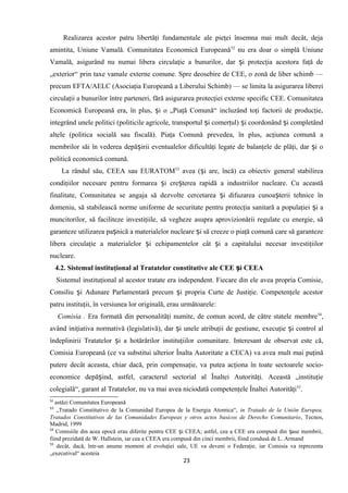 Realizarea acestor patru libertăţi fundamentale ale pieţei însemna mai mult decât, deja
amintita, Uniune Vamală. Comunitatea Economică Europeană52
nu era doar o simplă Uniune
Vamală, asigurând nu numai libera circulaţie a bunurilor, dar i protecţia acestora faţă deș
„exterior“ prin taxe vamale externe comune. Spre deosebire de CEE, o zonă de liber schimb —
precum EFTA/AELC (Asociaţia Europeană a Liberului Schimb) — se limita la asigurarea liberei
circulaţii a bunurilor între parteneri, fără asigurarea protecţiei externe specific CEE. Comunitatea
Economică Europeană era, în plus, i o „Piaţă Comună“ incluzând toţi factorii de producţie,ș
integrând unele politici (politicile agricole, transportul i comerţul) i coordonând i completândș ș ș
altele (politica socială sau fiscală). Piaţa Comună prevedea, în plus, acţiunea comună a
membrilor săi în vederea depă irii eventualelor dificultăţi legate de balanţele de plăţi, dar i oș ș
politică economică comună.
La rândul său, CEEA sau EURATOM53
avea ( i are, încă) ca obiectiv general stabilireaș
condiţiilor necesare pentru formarea i cre terea rapidă a industriilor nucleare. Cu aceastăș ș
finalitate, Comunitatea se angaja să dezvolte cercetarea i difuzarea cunoa terii tehnice înș ș
domeniu, să stabilească norme uniforme de securitate pentru protecţia sanitară a populaţiei i aș
muncitorilor, să faciliteze investiţiile, să vegheze asupra aprovizionării regulate cu energie, să
garanteze utilizarea pa nică a materialelor nucleare i să creeze o piaţă comună care să garantezeș ș
libera circulaţie a materialelor i echipamentelor cât i a capitalului necesar investiţiilorș ș
nucleare.
4.2. Sistemul instituţional al Tratatelor constitutive ale CEE i CEEAș
Sistemul instituţional al acestor tratate era independent. Fiecare din ele avea propria Comisie,
Consiliu i Adunare Parlamentară precum i propria Curte de Justiţie. Competenţele acestorș ș
patru instituţii, în versiunea lor originală, erau următoarele:
Comisia . Era formată din personalităţi numite, de comun acord, de către statele membre54
,
având iniţiativa normativă (legislativă), dar i unele atribuţiiș de gestiune, execuţie i control alș
îndeplinirii Tratatelor i a hotărârilorș instituţiilor comunitare. Interesant de observat este că,
Comisia Europeană (ce va substitui ulterior Înalta Autoritate a CECA) va avea mult mai puţină
putere decât aceasta, chiar dacă, prin compensaţie, va putea acţiona în toate sectoarele socio-
economice depă ind, astfel, caracterulș sectorial al Înaltei Autorităţi. Această „instituţie
colegială“, garant al Tratatelor, nu va mai avea niciodată competenţele Înaltei Autorităţi55
.
52
astăzi Comunitatea Europeană
53
„Tratado Constitutivo de la Comunidad Europea de la Energia Atomica“, in Tratado de la Unión Europea,
Tratados Constitutivos de las Comunidades Europeas y otros actos basicos de Derecho Comunitario, Tecnos,
Madrid, 1999
54
Comisiile din acea epocă erau diferite pentru CEE i CEEA; astfel, cea a CEE era compusă din ase membrii,ș ș
fiind prezidată de W. Hallstein, iar cea a CEEA era compusă din cinci membrii, fiind condusă de L. Armand
55
decât, dacă, într-un anume moment al evoluţiei sale, UE va deveni o Federaţie, iar Comisia va reprezenta
„executivul“ acesteia
23
 