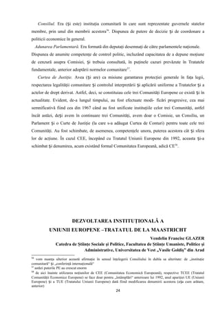 Consiliul. Era ( i este) instituţia comunitară în care sunt reprezentate guverneleș statelor
membre, prin unul din membrii acestora56
. Dispunea de putere de decizie i de coordonare aș
politicii economice în general.
Adunarea Parlamentară. Era formată din deputaţi desemnaţi de către parlamentele naţionale.
Dispunea de anumite competenţe de control politic, incluzând capacitatea de a depune moţiune
de cenzură asupra Comisiei, i trebuia consultată, în puţinele cazuri prevăzute în Tratateleș
fundamentale, anterior adoptării normelor comunitare57
.
Curtea de Justiţie. Avea ( i are) ca misiune garantarea protecţiei generale în faţa legii,ș
respectarea legalităţii comunitare i controlul interpretării i aplicăriiș ș uniforme a Tratatelor i aș
actelor de drept derivat. Astfel, deci, se constituiau cele trei Comunităţi Europene ce există i înș
actualitate. Evident, de-a lungul timpului, au fost efectuate modi- ficări progresive, cea mai
semnificativă fiind cea din 1967 când au fost unificate instituţiile celor trei Comunităţi, astfel
încât astăzi, de i avemș în continuare trei Comunităţi, avem doar o Comisie, un Consiliu, un
Parlament i o Curte de Justiţie (la care s-a adăugat Curtea de Conturi)ș pentru toate cele trei
Comunităţi. Au fost schimbate, de asemenea, competenţele unora, puterea acestora cât i sferaș
lor de acţiune. În cazul CEE, începând cu Tratatul Uniunii Europene din 1992, aceasta i-aș
schimbat i denumirea, acum existând formal Comunitatea Europeană, adică CEș 58
.
DEZVOLTAREA INSTITUŢIONALĂ A
UNIUNII EUROPENE –TRATATUL DE LA MAASTRICHT
Vendelin Francisc GLAZER
Catedra de Ştiinţe Sociale şi Politice, Facultatea de Ştiinţe Umaniste, Politice şi
Administrative, Universitatea de Vest „Vasile Goldiş” din Arad
56
vom nuanţa ulterior această afirmaţie în sensul înţelegerii Consiliului în dubla sa alteritate: de „instituţie
comunitară“ i „conferinţă internaţională“ș
57
astăzi puterile PE au crescut enorm
58
de aici înainte utilizarea noţiunilor de CEE (Comunitatea Economică Europeană), respective TCEE (Tratatul
Comunităţii Economice Europene) se face doar pentru „întâmplări“ anterioare lui 1992, anul apariţiei UE (Uniunii
Europene) i a TUE (Tratatului Uniunii Europene) dată fiind modificarea denumirii acestora (a a cum arătam,ș ș
anterior)
24
 
