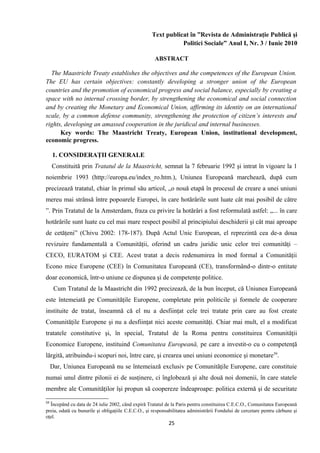 Text publicat în ”Revista de Administraţie Publică şi
Politici Sociale” Anul I, Nr. 3 / Iunie 2010
ABSTRACT
The Maastricht Treaty establishes the objectives and the competences of the European Union.
The EU has certain objectives: constantly developing a stronger union of the European
countries and the promotion of economical progress and social balance, especially by creating a
space with no internal crossing border, by strengthening the economical and social connection
and by creating the Monetary and Economical Union, affirming its identity on an international
scale, by a common defense community, strengthening the protection of citizen’s interests and
rights, developing an amassed cooperation in the juridical and internal businesses.
Key words: The Maastricht Treaty, European Union, institutional development,
economic progress.
1. CONSIDERAŢII GENERALE
Constituită prin Tratatul de la Maastricht, semnat la 7 februarie 1992 şi intrat în vigoare la 1
noiembrie 1993 (http://europa.eu/index_ro.htm.), Uniunea Europeană marchează, după cum
precizează tratatul, chiar în primul său articol, „o nouă etapă în procesul de creare a unei uniuni
mereu mai strânsă între popoarele Europei, în care hotărârile sunt luate cât mai posibil de către
”. Prin Tratatul de la Amsterdam, fraza cu privire la hotărâri a fost reformulată astfel: „... în care
hotărârile sunt luate cu cel mai mare respect posibil al principiului deschiderii şi cât mai aproape
de cetăţeni” (Chivu 2002: 178-187). După Actul Unic European, el reprezintă cea de-a doua
revizuire fundamentală a Comunităţii, oferind un cadru juridic unic celor trei comunităţi –
CECO, EURATOM şi CEE. Acest tratat a decis redenumirea în mod formal a Comunităţii
Econo mice Europene (CEE) în Comunitatea Europeană (CE), transformând-o dintr-o entitate
doar economică, într-o uniune ce dispunea şi de competenţe politice.
Cum Tratatul de la Maastricht din 1992 precizează, de la bun început, că Uniunea Europeană
este întemeiată pe Comunităţile Europene, completate prin politicile şi formele de cooperare
instituite de tratat, înseamnă că el nu a desfiinţat cele trei tratate prin care au fost create
Comunităţile Europene şi nu a desfiinţat nici aceste comunităţi. Chiar mai mult, el a modificat
tratatele constitutive şi, în special, Tratatul de la Roma pentru constituirea Comunităţii
Economice Europene, instituind Comunitatea Europeană, pe care a investit-o cu o competenţă
lărgită, atribuindu-i scopuri noi, între care, şi crearea unei uniuni economice şi monetare59
.
Dar, Uniunea Europeană nu se întemeiază exclusiv pe Comunităţile Europene, care constituie
numai unul dintre pilonii ei de susţinere, ci înglobează şi alte două noi domenii, în care statele
membre ale Comunităţilor îşi propun să coopereze îndeaproape: politica externă şi de securitate
59
Începând cu data de 24 iulie 2002, când expiră Tratatul de la Paris pentru constituirea C.E.C.O., Comunitatea Europeană
preia, odată cu bunurile şi obligaţiile C.E.C.O., şi responsabilitatea administrării Fondului de cercetare pentru cărbune şi
oţel.
25
 
