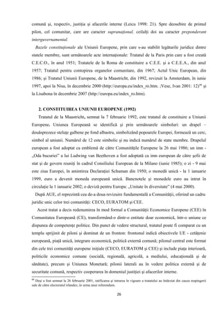 comună şi, respectiv, justiţia şi afacerile interne (Leicu 1998: 21). Spre deosebire de primul
pilon, cel comunitar, care are caracter supranaţional, ceilalţi doi au caracter preponderant
interguvernamental.
Bazele constituţionale ale Uniunii Europene, prin care s-au stabilit legăturile juridice dintre
statele membre, sunt următoarele acte internaţionale: Tratatul de la Paris prin care a fost creată
C.E.C.O., în anul 1951; Tratatele de la Roma de constituire a C.E.E. şi a C.E.E.A., din anul
1957; Tratatul pentru contopirea organelor comunitare, din 1967; Actul Unic European, din
1986; şi Tratatul Uniunii Europene, de la Maastricht, din 1992, revizuit la Amsterdam, în iunie
1997, apoi la Nisa, în decembrie 2000 (http://europa.eu/index_ro.htm. ;Vese, Ivan 2001: 12)60
şi
la Lisabona în decembrie 2007 (http://europa.eu/index_ro.htm).
2. CONSTITUIREA UNIUNII EUROPENE (1992)
Tratatul de la Maastricht, semnat la 7 februarie 1992, este tratatul de constituire a Uniunii
Europene. Uniunea Europeană se identifică şi prin următoarele simboluri: un drapel –
douăsprezece steluţe galbene pe fond albastru, simbolizând popoarele Europei, formează un cerc,
simbol al uniunii. Numărul de 12 este simbolic şi nu indică numărul de state membre. Drapelul
european a fost adoptat ca emblemă de către Comunităţile Europene la 26 mai 1986; un imn -
„Oda bucuriei” a lui Ludwing van Beethoven a fost adoptată ca imn european de către şefii de
stat şi de govern reuniţi în cadrul Consiliului European de la Milano (iunie 1985); o zi - 9 mai
este ziua Europei, în amintirea Declaraţiei Schuman din 1950; o monedă unică - la 1 ianuarie
1999, euro a devenit moneda europeană unică. Bancnotele şi monedele euro au intrat în
circulaţie la 1 ianuarie 2002; o deviză pentru Europa: „Unitate în diversitate” (4 mai 2000).
După AUE, el reprezintă cea de-a doua revizuire fundamentală a Comunităţii, oferind un cadru
juridic unic celor trei comunităţi: CECO, EURATOM şi CEE.
Acest tratat a decis redenumirea în mod formal a Comunităţii Economice Europene (CEE) în
Comunitatea Europeană (CE), transformând-o dintr-o entitate doar economică, într-o uniune ce
dispunea de competenţe politice. Din punct de vedere structural, tratatul poate fi comparat cu un
templu sprijinit de piloni şi dominat de un fronton: frontonul indică obiectivele UE - cetăţenie
europeană, piaţă unică, integrare economică, politică externă comună; pilonul central este format
din cele trei comunităţi europene iniţiale (CECO, EURATOM şi CEE) şi include piaţa interioară,
politicile economice comune (socială, regională, agricolă, a mediului, educaţională şi de
sănătate), precum şi Uniunea Monetară; pilonii laterali au în vedere politica externă şi de
securitate comună, respectiv cooperarea în domeniul justiţiei şi afacerilor interne.
60
Deşi a fost semnat la 26 februarie 2001, ratificarea şi intrarea în vigoare a tratatului au întârziat din cauza respingerii
sale de către electoratul irlandez, în urma unui referendum.
26
 