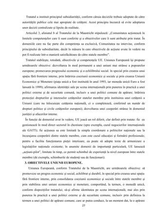 Tratatul a instituit principiul subsidiarităţii, conform căruia deciziile trebuie adoptate de către
autorităţile publice cele mai apropiate de cetăţeni. Acest principiu încearcă să evite adoptarea
unor decizii centralizate şi lipsite de realitate.
Articolul 3, aliniatul b al Tratatului de la Maastricht stipulează: „Comunitatea acţionează în
limitele competenţelor care îi sunt conferite şi a obiectivelor care îi sunt atribuite prin tratat. În
domeniile care nu fac parte din competenţa sa exclusivă, Comunitatea nu intervine, conform
principiului de subsidiaritate, decât în măsura în care obiectivele de acţiune avute în vedere nu
pot fi realizate într-o manieră satisfăcătoare de către statele membre”.
Tratatul stabileşte, totodată, obiectivele şi competenţele UE. Uniunea Europeană îşi propune
următoarele obiective: dezvoltarea în mod permanent a unei uniuni mai strânse a popoarelor
europene; promovarea progresului economic şi a echilibrului social. în special prin crearea unui
spaţiu fără frontiere interne, prin întărirea coeziunii economice şi sociale şi prin crearea Uniunii
Economice şi Monetare (piaţa unică a fost instituită în anul 1993, iar moneda unică Euro a fost
lansată în 1999); afirmarea identităţii sale pe scena internaţională prin punerea în practică a unei
politici externe şi de securitate comună, inclusiv a unei politici comune de apărare; întărirea
protecţiei drepturilor şi intereselor cetăţenilor statelor membre prin instituirea unei cetăţenii a
Uniunii (care nu înlocuieşte cetăţenia naţională, ci o completează, conferind un număr de
drepturi politice şi civile cetăţenilor europeni); dezvoltarea unei cooperări strânse în domeniul
justiţiei şi afacerilor interne.
În funcţie de domeniul avut în vedere, UE joacă un rol diferit, clar definit prin tratate: fie ea
gestionează în mod direct sectorul în chestiune (spre exemplu, cazul negocierilor internaţionale
ale GATT); fie acţiunea sa este limitată la simpla coordonare a politicilor naţionale sau la
încurajarea cooperării dintre statele membre, cum este cazul educaţiei şi formării profesionale;
pentru a facilita funcţionarea pieţei interioare, ea poate să adopte texte de armonizare a
legislaţiilor naţionale existente; în anumite domenii de importanţă particulară, UE lansează
„acţiuni-pilot”, limitate în timp, ce permit schimbul de experienţă la nivel european între statele
membre (de exemplu, schimburile de studenţi sau de funcţionari).
3. OBIECTIVELE UNIUNII EUROPENE.
Uniunea Europeană, conform Tratatului de la Maastricht, are următoarele obiective: să
promoveze un progres economic şi social, echilibrat şi durabil, în special prin crearea unui spaţiu
fără frontiere interne, prin consolidarea coeziunii economice şi sociale între statele membre şi
prin stabilirea unei uniuni economice şi monetare, comportând, la termen, o monedă unică,
conform dispoziţiilor tratatului; să-şi afirme identitatea pe scena internaţională, mai ales prin
punerea în practică a unei politici externe şi de securitate comune, inclusiv prin definirea la
termen a unei politici de apărare comune, care ar putea conduce, la un moment dat, la o apărare
27
 