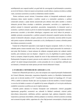 neinflaţionistă care respectă mediul, un grad înalt de convergenţă al performanţelor economice,
un nivel de folosire a forţei de muncă şi de protecţie socială ridicat, creşterea nivelului şi calităţii
vieţii, coeziunea economică şi socială şi solidaritatea statelor membre.
Pentru realizarea acestei misiuni, Comunitatea trebuie să întreprindă următoarele acţiuni:
eliminarea dintre statele membre a tarifelor vamale şi a restricţiilor cantitative; o politică
comercială comună; o piaţă internă caracterizată prin abolirea între ţările membre a oricăror
obstacole privind libera circulaţie a mărfurilor, persoanelor, serviciilor şi a capitalurilor; o
politică comună în domeniul agriculturii, pescuitului, transporturilor, în domeniul social şi
economic; o politică comună cu privire la mediul înconjurător; apropierea legislaţiilor naţionale;
promovarea cercetării şi dezvoltării tehnologice; asigurarea unui nivel ridicat de protecţie a
sănătăţii; protecţia consumatorilor; o politică comună în domeniul cooperării pentru dezvoltare;
acţiuni în domeniile educaţiei, energiei, protecţiei civile şi turismului; asocierea ţărilor de peste
mări pentru creşterea schimburilor comerciale cu ele şi desfăşurarea în comun a efortului pentru
dezvoltarea economică şi socială.
Tratatul de la Maastricht reprezintă o nouă etapă de integrare europeană. Astfel, el: a fixat un
calendar pentru crearea monedei unice, Euro, punctul final al logicii procesului de construcţie a
unei pieţe fără frontiere; a lansat noţiunea de cetăţenie europeană pentru toţi cetăţenii statelor
membre, prin instituirea unor noi drepturi - dreptul la vot şi la eligibilitate în cadrul alegerilor
locale şi europene, dreptul de petiţie, dreptul de recurs în faţa mediatorului european; a conferit
Parlamentului European noi puteri, precum cea de codecizie cu Consiliul UE; a introdus doi noi
„piloni” de natură interguvernamentală; a extins procedura de vot cu majoritate calificată unor
noi domenii; a formulat mai multe ipoteze privind viitorul arhitecturii Uniunii.
4. STABILIREA CRITERIILOR DE ADERARE LA UE.
Tratatul de la Maastricht prevede că „orice stat european care respectă principiile fundamentale
ale Uniunii (libertate, democraţie, respectarea drepturilor omului şi a libertăţilor fundamentale)
poate cere să devină membru al UE”. Consiliul European întrunit la Copenhaga (21- 22 iunie
1993) a stabilit că aderarea fiecărei ţări care îşi propune să devină membră a Uniunii Europene
va avea loc de îndată ce aceasta va fi capabilă să îşi asume obligaţiile ce îi revin prin satisfacerea
condiţiilor economice şi politice pe care le implică aderarea.
Criteriile pentru aderarea la Uniunea Europeană sunt următoarele: criteriul geographic
(apartenenţa geografică, economică sau culturală la bătrânul continent); criteriul politic
(dezvoltarea democratică, stabilitatea politică, supremaţia legii, apărarea drepturilor omului,
respectarea şi protecţia minorităţilor, abolirea pedepsei cu moartea); criteriul economic (existenţa
unei economii de piaţă viabile, capacitatea de a face faţă presiunii concurenţiale şi forţelor pieţei
29
 