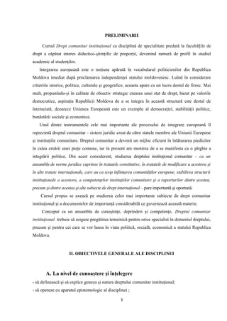 PRELIMINARII
Cursul Drept comunitar instituţional ca disciplină de specialitate predată la facultă ilț e de
drept a căpătat interes didactico-ştiinţific de proporţii, devenind ramură de profil în studiul
academic al studenţilor.
Integrarea europeană este o noţiune apărută în vocabularul politicienilor din Republica
Moldova imediat după proclamarea independenţei statului moldovenesc. Luînd în considerare
criteriile istorice, politice, culturale şi geografice, aceasta apare ca un lucru destul de firesc. Mai
mult, propunîndu-şi în calitate de obiectiv strategic crearea unui stat de drept, bazat pe valorile
democratice, aspiraţia Republicii Moldova de a se integra în această structură este destul de
întemeiată, deoarece Uniunea Europeană este un exemplu al democraţiei, stabilităţii politice,
bunăstării sociale şi economice.
Unul dintre instrumentele cele mai importante ale procesului de integrare europeană îl
reprezintă dreptul comunitar - sistem juridic creat de către statele membre ale Uniunii Europene
şi instituţiile comunitare. Dreptul comunitar a devenit un mijloc eficient în înlăturarea piedicilor
în calea creării unei pieţe comune, iar în prezent are menirea de a se manifesta ca o pîrghie a
integrării politice. Din acest considerent, studierea dreptului instituţional comunitar – ca un
ansamblu de norme juridice cuprinse în tratatele constitutive, în tratatele de modificare a acestora şi
în alte tratate internaţionale, care au ca scop înfiinţarea comunităţilor europene, stabilirea structurii
instituţionale a acestora, a competenţelor instituţiilor comunitare şi a raporturilor dintre acestea,
precum şi dintre acestea şi alte subiecte de drept internaţional – pare importantă şi oportună.
Cursul propus se axează pe studierea celor mai importante subiecte de drept comunitar
instituţional şi a documentelor de importanţă considerabilă ce guvernează această materie.
Conceput ca un ansamblu de cunoştinţe, deprinderi şi competenţe, Dreptul comunitar
instituţional trebuie să asigure pregătirea temeinică pentru orice specialist în domeniul dreptului,
precum şi pentru cei care se vor lansa în viata politică, socială, economică a statului Republica
Moldova.
II. OBIECTIVELE GENERALE ALE DISCIPLINEI
A. La nivel de cunoaştere şi înţelegere
- să definească şi să explice geneza şi natura dreptului comunitar instituţional;
- să opereze cu aparatul epistemologic al disciplinei ;
3
 