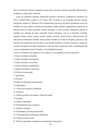 libere în interiorul Uniunii); adoptarea acquis-ului comunitar; criteriul capacităţii administrative
de aplicare a acquis-ului comunitar.
Acquis-ul comunitar cuprinde: dispoziţiile tratatelor constitutive (Tratatele de constituire ale
CEE şi EURATOM, semnate la 25 martie 1957 la Roma şi ale Tratatului privind Uniunea
Europeană, semnat la 7 februarie 1992 la Maastricht), precum şi ale tuturor acordurilor care le-au
modificat în timp, inclusiv tratatele privind aderarea noilor membri; regulamentele, directivele şi
deciziile emise de către instituţiile Uniunii Europene, ca acte cu putere obligatorie, precum şi
celelalte acte adoptate de către instituţiile Uniunii Europene, cum ar fi declaraţii, rezoluţii,
strategii comune, acţiuni comune, poziţii comune, concluzii, decizii-cadru şi altele de acest fel;
convenţiile multilaterale deschise numai statelor membre ale Uniunii Europene, precum şi cele
deschise unui număr mai mare de state, la care statele membre ale Uniunii Europene şi, după caz,
Comisia Europeană sunt părţi, desemnate ca atare de către acestea din urmă ca făcând parte din
acquis; jurisprudenţa Curţii de Justiţie a Comunităţilor Europene.
Acquis-ul comunitar este grupat în 31 de capitole, ce sunt deschise succesiv negocierii:
1. Libera circulaţie a bunurilor;
2. Libera circulaţie a persoanelor;
3. Libera circulaţie a serviciilor;
4. Libera circulaţie a capitalurilor;
5. Dreptul societăţilor comerciale;
6. Politica de concurenţă;
7. Agricultura;
8. Pescuitul;
9. Politica în domeniul transporturilor;
10. Impozitarea;
11. Uniunea Economică şi Monetară;
12. Statistica;
13. Politica socială şi de ocupare a forţei de muncă;
14. Energie;
15. Politica industrială;
16. Întreprinderile mici şi mijlocii;
17. Ştiinţă şi cercetare;
18. Învăţământ şi formare profesională;
19. Telecomunicaţii şi tehnologia informaţiei;
20. Cultura şi audio-vizual;
21. Politica regională şi coordonarea instrumentelor structurale;
30
 