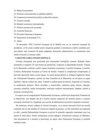 22. Mediul înconjurător;
23. Protecţia consumatorului şi sănătatea publică;
24. Cooperarea în domeniul justiţiei şi afacerilor interne;
25. Uniunea vamală;
26. Relaţiile economice internaţionale;
27. Politica externă şi de securitate;
28. Controlul financiar;
29. Prevederi financiare şi bugetare;
30. Participarea la Instituţiile U.E.;
31. Altele.
În decembrie 1995, Consiliul European de la Madrid cere ca, în contextul strategiei de
preaderare, să fie create condiţii pentru integrarea gradată şi armonioasă a ţărilor candidate prin
dezvoltarea unei economii de piaţă, adaptarea structurilor administrative şi constituirea unui
mediu economic şi monetar stabil.
5. DEZVOLTAREA INSTITUŢIONALĂ.
Uniunea Europeană este gestionată prin intermediul instituţiilor comune. Relaţiile dintre
instituţiile şi organele UE sunt bazate pe parteneriat, cooperare şi dependenţă mutuală. Tratatul
de la Maastricht confirmă vechile organe (instituţii) comunitare: Consiliul European, Consiliul,
Comisia, Parlamentul European şi Curtea de Justiţie. Tratatul le completează competenţele şi
dezvoltă raporturile dintre aceste organe, în sensul democratizării şi strângerii legăturilor dintre
ele. Parlamentul European a primit, pe baza Tratatului de la Maastricht, un rol sporit ca organ
legislativ, faţă de vechiul său statut. Tratatul îi conferă puteri de decizie, împreună cu Consiliul,
în următoarele domenii: libera circulaţie a muncitorilor, realizarea pieţei interne, educaţie,
cercetare ştiinţifică, mediu înconjurător, realizarea reţelelor transeuropene, sănătate, cultură şi
protecţia consumatorilor.
Un aspect nou al competenţelor Parlamentului European, conferit prin dispoziţiile Tratatului de
la Maastricht, este dreptul său de a institui comisii temporare de anchetă, pentru a examina
acuzaţiile referitoare la o ilegalitate sau cazurile de administrare incorectă a dreptului comunitar.
De asemenea, oricare cetăţean al Uniunii Europene, ca şi oricare persoană fizică sau morală
rezidentă într-un stat membru al Uniunii are dreptul să prezinte, cu titlu individual sau împreună
cu alţii, o petiţie Parlamentului European cu privire la acţiunile organelor comunitare care l-au
afectat în mod direct. Pentru soluţionarea acestor plângeri, Parlamentul numeşte un Mediator,
care procedează la o anchetă şi întocmeşte un raport către Parlamentul European şi celelalte
instituţii vizate.
31
 