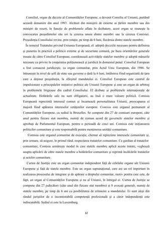 Consiliul, organ de decizie al Comunităţilor Europene, a devenit Consiliu al Uniunii, purtând
această denumire din anul 1993. Alcătuit din miniştrii de externe ai ţărilor membre sau din
miniştri de resort, în funcţie de problemele aflate în dezbatere, acest organ se reuneşte la
convocarea preşedintelui său ori la cererea unuia dintre membri sau la cererea Comisiei.
Preşedinţia Consiliului revine, prin rotaţie, pe timp de 6 luni, fiecăruia dintre statele membre.
În temeiul Tratatului privind Uniunea Europeană, el: adoptă deciziile necesare pentru definirea
şi punerea în practică a politicii externe şi de securitate comună, pe baza orientărilor generale
trasate de către Consiliul European; coordonează activităţile statelor membre şi adoptă măsurile
necesare cu privire la cooperarea poliţienească şi juridică în domeniul penal. Consiliul European
a fost consacrat juridiceşte, ca organ comunitar, prin Actul Unic European, din 1986. Se
întruneşte la nivel de şefi de state sau guverne o dată la 6 luni, întâlnirea fiind organizată de ţara
care a deţinut preşedinţia, la sfârşitul mandatului ei. Consiliul European este centrul de
impulsionare a principalelor iniţiative politice ale Uniunii Europene şi este un organ de arbitraj
în problemele litigioase din cadrul Consiliului. El dezbate şi problemele internaţionale de
actualitate. Hotărârile sale nu sunt obligatorii, au însă o mare valoare politică. Comisia
Europeană reprezintă interesul comun şi încarnează personalitatea Uniunii, preocuparea ei
majoră fiind apărarea intereselor cetăţenilor europeni. Comisia este organul permanent al
Comunităţilor Europene, cu sediul la Bruxelles. Se compune din 27 de comisari europeni, câte
unul pentru fiecare stat membru, numiţi de comun acord de guvernele statelor membre şi
aprobaţi de Parlamentul European, pentru o perioadă de cinci ani. Comisia este iniţiatoarea
politicilor comunitare şi este responsabilă pentru menţinerea unităţii comunitare.
Comisia este organul comunitar de execuţie, chemat să reprezinte interesele comunitare şi,
prin urmare, să asigure, în primul rând, respectarea tratatelor comunitare. Ca gardian al tratatelor
comunitare, Comisia urmăreşte modul în care statele membre aplică aceste tratate, veghează
asupra aplicării de către statele membre a hotărârilor comunitare şi reprimă încălcările tratatelor
şi actelor comunitare.
Curtea de Justiţie este un organ comunitar independent faţă de celelalte organe ale Uniunii
Europene şi faţă de statele membre. Este un organ supranaţional, care are un rol important în
realizarea procesului de integrare şi de apărare a dreptului comunitar, motiv pentru care este, de
fapt, un organ al Comunităţilor Europene şi nu al Uniunii, în întregul ei. Curtea de Justiţie se
compune din 27 judecători (câte unul din fiecare stat membru) şi 8 avocaţi generali, numiţi de
statele membre, pe timp de 6 ani cu posibilitatea de reînnoire a mandatului. Ei sunt aleşi din
rândul juriştilor de o incontestabilă competenţă profesională şi a căror independenţă este
indiscutabilă. Sediul ei este la Luxemburg.
32
 