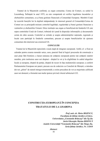 Tratatul de la Maastricht confirmă, ca organ comunitar, Curtea de Conturi, cu sediul la
Luxemburg. Înfiinţată în anul 1975, ea este competentă să verifice legalitatea încasărilor şi
cheltuielilor comunitare, ca şi buna gestiune financiară a Comunităţii Europene. Membrii Curţii
îşi exercită funcţiile lor în deplină independenţă, în interesul general al Comunităţii.Curtea de
Conturi are ca principală misiune controlul legalităţii, regularităţii şi bunei gestiuni financiare a
veniturilor şi cheltuielilor Uniunii. Orice instituţie sau organ ce beneficiază de fondurile UE este
supus controlului Curţii de Conturi, trebuind să-i pună la dispoziţie informaţiile şi documentele
cerute de către aceasta. Controlul se extinde şi asupra administraţiilor naţionale, regionale şi
locale care participă la fondurile comunitare, precum şi asupra beneficiarilor de ajutoare
comunitare din interiorul sau exteriorul UE.
CONCLUZII
Tratatul de la Maastricht reprezintă o nouă etapă de integrare europeană. Astfel, el: a fixat un
calendar pentru crearea monedei unice, euro, punctul final al logicii procesului de construcţie a
unei pieţe fără frontiere; a lansat noţiunea de cetăţenie europeană pentru toţi cetăţenii statelor
membre, prin instituirea unor noi drepturi - dreptul la vot şi la eligibilitate în cadrul alegerilor
locale şi europene, dreptul de petiţie, dreptul de recurs în faţa mediatorului european; a conferit
Parlamentului European noi puteri, precum cea de codecizie cu Consiliul de Miniştri; a introdus
doi noi „piloni” de natură interguvernamentală; a extins procedura de vot cu majoritate calificată
unor noi domenii; a formulat mai multe ipoteze privind viitorul arhitecturii UE.
CONSTRUCŢIA EUROPEANĂ ÎN CONCEPŢIA
TRATATULUI DE LA LISABONA
Prof. univ. dr. Moise BOJINCĂ,
Facultatea de Ştiinţe Juridice şi Litere,
Universitatea „Constantin Brâncuşi” din Tg-Jiu
Jurist Gheorghe Marian BOJINCĂ
Analele Universităţii “Constantin Brâncuşi” din Târgu Jiu,
Seria Ştiinţe Juridice, Nr. 3/2010
Abstract:
33
 