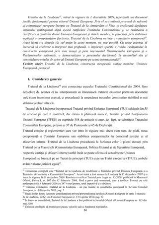 Tratatul de la Lisabona61
, intrat în vigoare la 1 decembrie 2009, reprezintă un document
juridic fundamental pentru viitorul Uniunii Europene. Prin el se continuă procesul de reformă
al construcţiei europene început cu Tratatul de la Amsterdam şi Nisa, se realizează depăşirea
impasului instituţional după eşecul ratificării Tratatului Constituţional şi se realizează o
clarificare a relaţiilor dintre Uniunea Europeană şi statele membre, în principal, prin stabilirea
explicită a competenţelor fiecăruia. Tratatul de la Lisabona nu este o constituţie europeană62
.
Acest lucru s-a dovedit că, cel puţin în acest moment, nu este posibil. Cu toate acestea, el
încearcă să realizeze o integrare mai profundă, o implicare sporită a rolului cetăţeanului în
construcţia europeană prin sine însuşi şi prin intermediul Parlamentului European şi a
Parlamentelor naţionale, o democratizare a procesului decizional, în ansamblul său şi
consolidarea rolului de actor al Uniunii Europene pe scena internaţională63
.
Cuvinte cheie: Tratatul de la Lisabona, construcţia europeană, statele membre, Uniunea
Europeană, protocol
1. Consideraţii generale
Tratatul de la Lisabona64
este consecinţa eşecului Tratatului Constituţional din 2004. Spre
deosebire de acestea el nu intenţionează să înlocuiască tratatele existente printr-un document
unic (cum intenţiona acesta), ci procedează la amendarea tratatelor constitutive stabilind o mai
strânsă corelare între ele.
Tratatul de la Lisabona încorporează Tratatul privind Uniunea Europeană (TUE) alcătuit din 55
de articole pe care îl modifică, dar căruia îi păstrează numele, Tratatul privind funcţionarea
Uniunii Europene (TFUE) ce cuprinde 358 de articole şi care, de fapt, se substituie Tratatului
Comunităţii Europene, precum şi 37 de Protocoale şi 65 de Declaraţii.
Tratatul conţine şi reglementări care vor intra în vigoare mai târziu cum sunt, de pildă, noua
componenţă a Comisiei Europene sau stabilirea competenţelor în domeniul justiţiei şi al
afacerilor interne. Tratatul de la Lisabona procedează la fuziunea celor 3 piloni statuaţi prin
Tratatul de la Maastricht (Comunitatea Europeană, Politica Externă şi de Securitate Europeană,
respectiv Justiţie şi Afaceri Interne) astfel încât se poate afirma că actualmente Uniunea
Europeană se bazează pe un Tratat de principii (TUE) şi pe un Tratat executive (TFUE), ambele
având valoare juridică egală65
.
61
Denumirea completă este “Tratatul de la Lisabona de modificare a Tratatului privind Uniunea Europeană şi a
Tratatului de instituire a Comunităţii Europene”. Acest tratat a fost semnat la Lisabona la 13 decembrie 2007 şi a
intrat în vigoare la 01 decembrie 2009. România a ratificat Tratatul prin Legea nr. 13/2008, publicată în Monitorul
Oficial, Partea I, nr. 107 din 12 februarie 2008, fiind a patra ţară semnatară, care a ratificat Tratatul pe cale
parlamentară la 4 februarie 2008 cu 387 voturi pentru, unul împotrivă şi o abţinere.
62
Cătălina Constantin, Tratatul de la Lisabona – un pas înainte în construcţia europeană în Revista Consilier
European, nr. 1/16 aprilie 2010, pag. 5
63
Radu Ştefan Pătru, Anumite consideraţiuni privind personalitatea juridică a Uniunii Europene în urma Tratatului
de la Lisabona, în Revista Consilier European nr. 1/16 aprilie 2010, pag. 12
64
În forma sa consolidată, Tratatul de la Lisabona a fost publicat în Jurnalul Oficial al Uniunii Europene nr. 115 din
mai 2008
65
Uniunea urmăreşte să promoveze pacea, valorile sale şi bunătatea popoarelor.
34
 