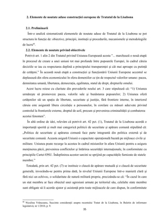 2. Elemente de noutate aduse construcţiei europene de Tratatul de la Lisabona
2.1. Preliminarii
Într-o analiză sistematizată elementele de noutate aduse de Tratatul de la Lisabona se pot
structura în funcţie de: obiective, principii, instituţii şi procedurile, mecanismele şi metodologiile
de lucru66
.
2.2. Elemente de noutate privind obiectivele
Potrivit art. 1 alin 2 din Tratatul privind Uniunea Europeană acesta ”... marchează o nouă etapă
în procesul de creare a unei uniuni tot mai profunde între popoarele Europei, în cadrul căreia
deciziile se iau cu respectarea deplină a principiului transparenţei şi cât mai aproape cu putinţă
de cetăţeni.” În această nouă etapă a construcţiei şi funcţionării Uniunii Europene accentul se
deplasează din sfera economicului în sfera domeniilor ce ţin de respectul valorilor umane: pacea,
demnitatea umană, libertatea, democraţia, egalitatea, statul de drept, drepturile omului.
Acest lucru reiese cu claritate din prevederile noului art. 3 care stipulează că: “1) Uniunea
urmăreşte să promoveze pacea, valorile sale şi bunăstarea popoarelor; 2) Uniunea oferă
cetăţenilor săi un spaţiu de libertate, securitate şi justiţie, fără frontiere interne, în interiorul
căruia este asigurată libera circulaţie a persoanelor, în corelare cu măsuri adecvate privind
controlul la frontierele externe, dreptul de azil, precum şi prevenirea criminalităţii şi combaterea
acestui fenomen”.
În altă ordine de idei, relevăm că potrivit art. 42 pct. (1), Tratatul de la Lisabona acordă o
importanţă sporită şi mult mai categorică politicii de securitate şi apărare comună stipulând că:
„Politica de securitate şi apărarea comună face parte integrantă din politica externă şi de
securitate comună. Aceasta asigură Uniunii o capacitate operaţională bazată pe mijloace civile şi
militare. Uniunea poate recurge la acestea în cadrul misiunilor în afara Uniunii pentru a asigura
menţinerea păcii, prevenirea conflictelor şi întărirea securităţii internaţionale, în conformitate cu
principiile Cartei ONU. Îndeplinirea acestor sarcini se sprijină pe capacităţile furnizate de statele
membre.”
Totodată, prin art. 42 pct. (7) se instituie o clauză de apărare mutuală şi o clauză de securitate
generală, invocându-se pentru prima dată, la nivelul Uniunii Europene într-o manieră clară şi
fără nici un echivoc, o solidaritate de natură militară proprie, precizându-se că: “În cazul în care
un stat membru ar face obiectul unei agresiuni armate pe teritoriul său, celelalte state membre
sunt obligate să îi acorde ajutor şi asistenţă prin toate mijloacele de care dispun, în conformitate
66
Niculina Vrânceanu, Succinte consideraţii asupra recentului Tratat de la Lisabona, în Buletin de informare
legislativă, nr 1/2010, p. 9.
35
 