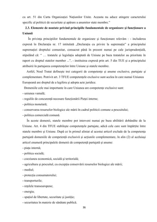 cu art. 51 din Carta Organizaţiei Naţiunilor Unite. Aceasta nu aduce atingere caracterului
specific al politicii de securitate şi apărare a anumitor state membre.”
2.3. Elemente de noutate privind principiile fundamentale de organizare şi funcţionare a
Uniunii
În privinţa principiilor fundamentale de organizare şi funcţionare relevăm : - includerea
expresă în Declaraţia nr. 17 intitulată „Declaraţia cu privire la supremaţie” a principiului
supremaţiei dreptului comunitar, consacrat până în prezent numai pe cale jurisprudenţială,
stipulând că: “ … tratatele şi legislaţia adoptată de Uniune pe baza tratatelor au prioritate în
raport cu dreptul statelor member ...”, - instituirea expresă prin art. 5 din TUE şi a principiului
atribuirii în partajarea competenţelor între Uniune şi statele membre.
Astfel, Noul Tratat defineşte trei categorii de competenţe şi anume exclusive, partajate şi
complementare. Potrivit art. 3 TFUE competenţele exclusive sunt acelea în care numai Uniunea
Europeană are dreptul de a legifera şi adopta acte juridice.
Domeniile cele mai importante în care Uniunea are competenţe exclusive sunt:
- uniunea vamală;
- regulile de concurenţă necesare funcţionării Pieţei interne;
- politica monetară;
- conservarea resurselor biologice ale mării în cadrul politicii comune a pescuitului;
- politica comercială comună.
În aceste domenii, statele membre pot interveni numai pe baza abilitării dobândite de la
Uniune. Art. 4 din TFUE stabileşte competenţele partajate, adică cele care sunt împărţite între
statele membre şi Uniune. După ce în primul aliniat al acestui articol exclude de la competenţa
partajată domeniile de competenţă exclusivă şi acţiunile complementare, în alin (2) al aceluiaşi
articol enumeră principalele domenii de competenţă partajată şi anume:
- piaţa internă;
- politica socială;
- coeziunea economică, socială şi teritorială;
- agricultura şi pescuitul, cu excepţia conservării resurselor biologice ale mării;
- mediul;
- protecţia consumatorului;
- transporturile;
- reţelele transeuropene;
- energia;
- spaţiul de libertate, securitate şi justiţie;
- securitatea în materie de sănătate publică.
36
 