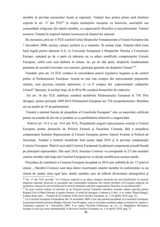membre în privinţa autonomiei locale şi regionale. Tratatul face pentru prima oară trimitere
expresă în art. 17 din TUE69
la relaţia instituţiilor europene cu bisericile, asociaţiile sau
comunităţile religioase din statele membre, cu organizaţiile filosofice şi neconfesionale. Tuturor
acestora, Tratatul le respectă statutul recunoscut de dreptul lor naţional.
De asemenea, prin art. 6 TUE conferă Cartei Drepturilor Fundamentale a Uniunii Europene din
7 decembrie 2000, aceeaşi valoare juridică cu a tratatelor. În acelaşi timp, Tratatul oferă noua
bază legală pentru aderarea U.E. la Convenţia Europeană a Drepturilor Omului a Consiliului
Europei, statuând pe de o parte că aderarea nu va aduce modificări competenţelor Uniunii
Europene, astfel cum sunt definite în tratate, iar, pe de altă parte, drepturile fundamentale
garantate de această Convenţie vor constitui „principii generale ale dreptului Uniunii”70
.
Totodată, prin art. 14 TUE conduce la consolidarea puterii legislative bugetare şi de control
politic al Parlamentului European. Acesta nu mai este compus din reprezentanţii popoarelor
statului, cum precizau tratatele anterioare, ci va fi compus din „reprezentanţii cetăţenilor
Uniunii” Sporeşte, în acelaşi timp, de la 40 la 90, numărul domeniilor de codecizie.
Tot art. 14 din TUE stabileşte numărul membrilor Parlamentului European la 750. Prin
derogare, pentru perioada 2009-2014 Parlamentul European are 754 europarlamentari. România
are un număr de 33 de parlamentari.
Tratatul a instituit funcţia de preşedinte al Consiliului European71
ales cu majoritate calificată
pentru un mandat de doi ani şi jumătate şi cu posibilitatea reînnoirii o singură dată.
Potrivit art. 15-5 şi art. 15-6 din TUE, Preşedintele asigură reprezentarea externă a Uniunii
Europene pentru domeniile de Politică Externă şi Securitate Comună, fără a prejudicia
competenţele Înaltului Reprezentant al Uniunii Europene pentru Afaceri Externe şi Politică de
Securitate. Tratatul a instituit modificări însă numai după 2014 şi în privinţa componenţei
Comisiei Europene. Până la acea dată Comisia Europeană îşi păstrază componenţa actuală bazată
pe principiul reprezentării. Din anul 2014, structura Comisiei va corespunde la 2/3 din numărul
statelor membre atât timp cât Consiliul European nu va decide modificarea acestui număr.
Procedura de constituire a Comisiei Europene începând cu 2014 este stabilită de art. 17 potrivit
căruia: „ Membrii Comisiei sunt aleşi dintre resortisanţii statelor member în conformitate cu un
sistem de rotaţie strict egal între statele membre care să reflecte diversitatea demografică şi
69
Art. 17 din TUE prevede: “(1) Uniunea respectă şi nu aduce atingere statutului de care beneficiază, în temeiul
dreptului naţional, bisericile şi asociaţiile sau comunităţile religioase din statele membre; (2) Uniunea respectă, de
asemenea, statutul de care beneficiază în temeiul dreptului naţional, organizaţiile filosofice şi neconfesionale”.
70
În acest context trebuie să relevăm că un Protocol anexat Tratatului introduce anumite măsuri speciale pentru
Regatul Unit al Marii Britanii şi pentru Polonia. O astfel de derogare a obţinut şi Cehia. A se vedea, Diana Hangiu,
Lungul drum către….Tratatul de la Lisabona în Revista Consilier European, nr. 1/16 aprilie 2010, pag. 10;
71
La Consiliul European Extraordinar din 19 noiembrie 2009 a fost ales primul preşedinte al Consiliului European,
în persoana fostului premier Belgian Herman Van Rompuy, care şi-a început mandatul odată cu intrarea în vigoare a
Tratatului, respectiv la 1 Decembrie 2009. A se vedea, Niculina Vrânceanu, op. cit., 12, Magdalena Moroşanu,
Europa ca actor pe scena internaţională, în Revista Consilier European, nr. 1/16 aprilie 2010, pag. 57.
38
 