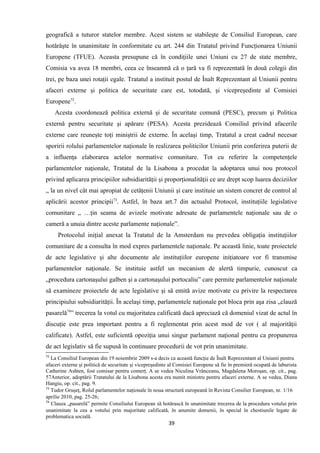 geografică a tuturor statelor membre. Acest sistem se stabileşte de Consiliul European, care
hotărăşte în unanimitate în conformitate cu art. 244 din Tratatul privind Funcţionarea Uniunii
Europene (TFUE). Aceasta presupune că în condiţiile unei Uniuni cu 27 de state membre,
Comisia va avea 18 membri, ceea ce înseamnă că o ţară va fi reprezentată în două colegii din
trei, pe baza unei rotaţii egale. Tratatul a instituit postul de Înalt Reprezentant al Uniunii pentru
afaceri externe şi politica de securitate care est, totodată, şi vicepreşedinte al Comisiei
Europene72
.
Acesta coordonează politica externă şi de securitate comună (PESC), precum şi Politica
externă pentru securitate şi apărare (PESA). Acesta prezidează Consiliul privind afacerile
externe care reuneşte toţi miniştrii de externe. În acelaşi timp, Tratatul a creat cadrul necesar
sporirii rolului parlamentelor naţionale în realizarea politicilor Uniunii prin conferirea puterii de
a influenţa elaborarea actelor normative comunitare. Tot cu referire la competenţele
parlamentelor naţionale, Tratatul de la Lisabona a procedat la adoptarea unui nou protocol
privind aplicarea principiilor subsidiarităţii şi proporţionalităţii ce are drept scop luarea deciziilor
„ la un nivel cât mai apropiat de cetăţenii Uniunii şi care instituie un sistem concret de control al
aplicării acestor principii73
. Astfel, în baza art.7 din actualul Protocol, instituţiile legislative
comunitare „ …ţin seama de avizele motivate adresate de parlamentele naţionale sau de o
cameră a unuia dintre aceste parlamente naţionale”.
Protocolul iniţial anexat la Tratatul de la Amsterdam nu prevedea obligaţia instituţiilor
comunitare de a consulta în mod expres parlamentele naţionale. Pe această linie, toate proiectele
de acte legislative şi alte documente ale instituţiilor europene iniţiatoare vor fi transmise
parlamentelor naţionale. Se instituie astfel un mecanism de alertă timpurie, cunoscut ca
„procedura cartonaşului galben şi a cartonaşului portocaliu” care permite parlamentelor naţionale
să examineze proiectele de acte legislative şi să emită avize motivate cu privire la respectarea
principiului subsidiarităţii. În acelaşi timp, parlamentele naţionale pot bloca prin aşa zisa „clauză
pasarelă74
” trecerea la votul cu majoritatea calificată dacă apreciază că domeniul vizat de actul în
discuţie este prea important pentru a fi reglementat prin acest mod de vot ( al majorităţii
calificate). Astfel, este suficientă opoziţia unui singur parlament naţional pentru ca propunerea
de act legislativ să fie supusă în continuare procedurii de vot prin unanimitate.
72
La Consiliul European din 19 noiembrie 2009 s-a decis ca această funcţie de Înalt Reprezentant al Uniunii pentru
afaceri externe şi politică de securitate şi vicepreşedinte al Comisiei Europene să fie în premieră ocupată de laburista
Catherine Ashten, fost comisar pentru comerţ. A se vedea Niculina Vrânceanu, Magdalena Moroşan, op. cit., pag.
57Anterior, adoptării Tratatului de la Lisabona acesta era numit ministru pentru afaceri externe. A se vedea, Diana
Hangiu, op. cit., pag. 9.
73
Tudor Gruşeţ, Rolul parlamentelor naţionale în noua structură europeană în Revista Consilier European, nr. 1/16
aprilie 2010, pag. 25-26;
74
Clauza „pasarelă” permite Consiliului European să hotărască în unanimitate trecerea de la procedura votului prin
unanimitate la cea a votului prin majoritate calificată, în anumite domenii, în special în chestiunile legate de
problematica socială.
39
 