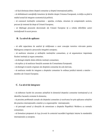 - să facă distincţia dintre dreptul comunitar şi dreptul internaţional public;
- să dobîndească cuno tin e temeinice i detalite despre Uniunea Europeană, evolu ia sa pînă laș ț ș ț
stadiul actual de integrare economică i politică;ș
- să cunoască instituţiile comunitare - apariţia, evoluţia, structura i competenţele acetora,ș
precum i sistemul de drept al Uniunii Europene;ș
- să în eleagă procesele decizionale ale Uniunii Europene i a rolului diferi ilor actoriț ș ț
institu ionali în acest proces.ț
B. La nivel de aplicare
- să aibă capacitatea de analiză i rela ionare a unor concepte teoretice relevante pentruș ț
în elegerea compexă a procesului integrării europene;ț
- să analizeze structura şi atribuţiile instituţiilor comunitare, şi să argumenteze importanţa
fiecărei instituţii şi organ comunitar;
- să distingă relaţiile dintre diferite instituţii comunitare;
- să explice şi să analizeze funcţiile asumate de Comunitatea Europeană;
- să distingă izvoarele originare ale dreptului comunitar de cele derivate,
- să analizeze modul de integrare a dreptului comunitar în ordinea juridică internă a statelor –
membre ale Uniunii Europene.
C. La nivel de integrare
- să elaboreze lucrări de cercetare ştiinţifică în domeniul dreptului comunitar instituţional şi să
identifice lacunele existente în domeniu;
- să prezinte problemele actuale ale dreptului comunitar şi rezolvarea lor prin aplicarea soluţiilor
din practica internaţională a statelor şi a organizaţiilor internaţionale;
- să perceapă sensul şi direcţiile de armonizare a dreptului Republicii Moldova cu normele
comunitare;
- să formuleze propuneri de lege ferenda în contextul racordării legislaţiei interne la standardele
internaţionale şi europene.
4
 