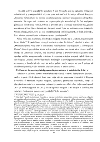 Totodată, potrivit prevederilor punctului 8 din Protocolul privind aplicarea principiilor
subsidiarităţii şi proporţionalităţii, orice stat poate solicita Curţii de Justiţie a Uniunii Europene
„în numele parlamentului său naţional sau al unei camere a acestuia” anularea unui act legislativ
comunitar, dacă apreciază că acestea nu respectă principiul subsidiarităţii. În fine, deşi poate
părea doar o modificare formală, trebuie să precizăm că la solicitarea mai multor state, printre
care Olanda, Cehia, Marea Britanie etc., în textul noului Tratat nu mai sunt trecute simbolurile
Uniunii (steagul, imnul, moto-ul) şi se renunţă la anumiţi termeni (cum ar fi, de pildă, constituţie,
lege, ministru, care ar fi putut să-i dea un caracter constituţional)75
.
Pentru prima dată în existenţa Construcţiei europene, Tratatul de la Lisabona, reglementează
în art. 50 din TUE, posibilitatea retragerii unui stat membru din Uniune76
stipulând în alin 41 că
„Orice stat membru poate hotărî în conformitate cu normele sale constituţionale, să se retragă din
Uniune”. Potrivit prevederilor acestui articol, statul membru care decide să se retragă, notifică
intenţia sa Consiliului European, care analizează cererea şi propune Uniunii negocierile unui
acord de stabilire a aranjamentelor referitoare la retragerea sa, ţinând seama de cadrul viitoarelor
sale relaţii cu Uniunea. Introducerea clauzei de retragere în dreptul primar european reprezintă o
recunoaştere a faptului că, din punct de vedere politic, statele membre nu pot fi obligate să
onoreze aranjamente pe care nu le mai consideră ca fiind în interes naţional.
2.5. Elemente de noutate privind procedurile, mecanismele şi metodologiile de lucru
Tratatul de la Lisabona a extins domeniile în care deciziile se adoptă cu majoritatea calificată.
Astfel, în peste 20 de domenii între care: piaţa internă, guvernarea economică şi Uniunea
Economică şi Monetară, bugetul european, agricultura, proprietatea intelectuală, justiţie şi
afaceri externe, votul prin unanimitate va deveni o excepţie. Acest lucru face ca începând cu anul
2014 (în mod excepţional, din 2017) un act legislativ european să fie adoptat în Consiliu prin
votul a 55 % din statele membre, reprezentând 65% din populaţie77
.
75
A se vedea , Diana Hangiu, op. cit., pag. 9
76
Chiar dacă Tratatele institutive ale Uniunii n-au prevăzut posibilitatea retragerii din Uniune, acest lucru, cel puţin
din punct de vedere teoretic, era posibil. Şi aceasta pentru că dreptul internaţional public reglementează o astfel de
posibilitate prin Convenţia de la Viena cu privire la dreptul tratatelor (1969). Astfel, în absenţa unor instrucţiuni
clare în textul tratatelor cu privire la existenţa sau inexistenţa unui drept de retargere unilateral, art. 56 intitulat “
Denunţarea sau retragerea în cazul unui tratat care nu conţine dispoziţii privind stingerea şi denunţarea tratatului sau
retragerea din el “ stipulează în alin 1: “Un tratat care nu conţine dispoziţii cu privire la stingerea şi denunţarea sa
sau la retragerea din el nu poate fi obiectul unei denunţări sau unei retageri, afară numai dacă: a) se va fi stabilit că
era în intenţia părţilor de a admite posibilitatea unei denunţări sau retrageri; sau b) dreptul de denunţare sau de
retargere poate fi dedus din natura tratatului. În acest context trebuie să menţionăm că România, alături de Franţa şi
Malta, sunt singurele state din Uniunea Europeană şi printre puţinele din lume care nu au ratificat nici până în
present Convenţia de la Viena. România în schimbul aderării la Convenţia de la Viena privind dreptul tratatelor, a
optat pentru o lege internă, Legea nr. 590/2003 privind tratatele, în care multe din prevederile Convenţiei de la
Viena se regăsesc inserate. Oricum, trebuie menţionat că prevederile Convenţiei de la Viena se aplica şi în aceste
state pe cale cutumiară. A se vedea, Andreea Florina Radu, Clauza de retragere în Tratatul de la Lisabona – între
utopie şi realitate, în Revista Consilier European nr. 1/16 aprilie 2010, pag. 22
77
A se vedea, Niculina Vrânceanu, op. cit. , pag. 14, Tudor Guşeţ, Beneficiile Tratatului de la Lisabona pentru
Uniunea Europeană şi pentru România în calitate de stat membru, pag. 18,. Acest sistem al dublei majorităţi este
unbsistem simplu şi uşor se aplicat, care înlocuieşte actualul sisitem complicat Nisa. România îşi păstrează numărul
40
 