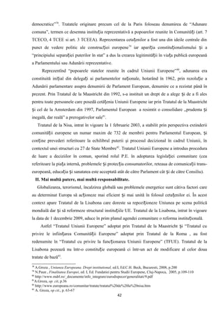 democratice”78
. Tratatele originare precum cel de la Paris foloseau denumirea de “Adunare
comuna”, termen ce desemna institu ia reprezentativă a popoarelor reunite în Comunită i (art. 7ț ț
TCECO, 4 TCEE si art. 3 TCEEA). Reprezentarea ceta enilor a fost una din ideile centrale dinț
punct de vedere politic ale construc iei europeneț 79
iar apari ia constitu ionalismului i aț ț ș
“principiului separa iei puterilor în stat” a dus la crearea legitimită ii în via a publică europeanăț ț ț
a Parlamentului sau Adunării reprezentative.
Reprezentînd “popoarele statelor reunite în cadrul Uniunii Europene”80
, adunarea era
constituită ini ial din delega i ai parlamentelor na ionale, hotarând în 1962, prin rezolu ie aț ț ț ț
Adunării parlamentare asupra denumirii de Parlament European, denumire ce a rezistat până în
prezent. Prin Tratatul de la Maastricht din 1992, s-a instituit un drept de a alege i de a fi alesș
pentru toate persoanele care posedă cetă enia Uniunii Europene iar prin Tratatul de la Maastrichtț
i cel de la Amsterdam din 1997, Parlamentul Europeanș a resimtit o consolidare ,,prudenta iș
inegală, dar reală” a prerogativelor sale81
.
Tratatul de la Nisa, intrat în vigoare la 1 februarie 2003, a stabilit prin perspectiva extinderii
comunită ii europene un numar maxim de 732 de membrii pentru Parlamentul European, iț ș
con ine prevederi referitoare la echilibrul puterii şi procesul decizional în cadrul Uniunii, înț
contextul unei structuri cu 27 de State Membre82
. Tratatul Uniunii Europene a introdus procedura
de luare a deciziilor în comun, sporind rolul P.E. în adoptarea legisla iei comunitare (ceaț
referitoare la pia a internă, problemele i protec ia consumatorilor, reteaua de comunica ii trans-ț ș ț ț
europeană, educa ia i sanatatea este acceptată atât de către Parlament cât i de către Consiliu).ț ș ș
II. Mai multă putere, mai multă responsabilitate.
Globalizarea, terorismul, încalzirea globală sau problemele energetice sunt câtiva factori care
au determinat Europa să ac ioneze mai eficient i mai unită în folosul ceta enilor ei. În acestț ș ț
context apare Tratatul de la Lisabona care doreste sa repozi ioneze Uniunea pe scena politicăț
mondială dar i să reformeze structural institu iile UE. Tratatul de la Lisabona, intrat în vigoareș ț
la data de 1 decembrie 2009, aduce în prim planul agendei comunitare o reforma institu ională.ț
Astfel “Tratatul Uniunii Europene” adoptat prin Tratatul de la Maastricht i “Tratatul cuș
privire le infiin area Comunită ii Europene” adoptat prin Tratatul de la Roma , au fostț ț
redenumite în “Tratatul cu privire la func ionarea Uniunii Europene” (TFUE). Tratatul de laț
Lisabona pozează nu într-o constitu ie europeană ci într-un act de modificare al celor douaț
tratate de bază83
.
78
A.Groza , Uniunea Europeana. Drept institutional, ed.I, Ed.C.H. Beck, Bucuresti, 2008, p.200
79
N.Paun , Finalitatea Europei, ed. I, Ed. Fundatiei pentru Studii Europene, Cluj-Napoca, 2005, p.109-110
80
http://www.mdrl.ro/_documente/info_integrare/eurodispecer/generalitati/9.pdf
81
A.Groza, op. cit, p.36
82
http://www.europeana.ro/comunitar/tratate/tratatul%20de%20la%20nisa.htm
83
A. Groza, op cit., p. 63-67
42
 