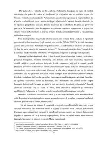 Din perspectiva Tratatului de la Lisabona, Parlamentul European nu putea să ramână
neschimbat din punct de vedere al func ionarii i rela ionării sale cu celelalte organe aleț ș ț
Uniunii. Tratatul consolidează rolul Parlamentului, ca autoritate legiuitoare i bugetară alături deș
Consiliu. Atribu iile sale cresc considerabil în privin a formării Comisiei, datorită rolului electivț ț
în raport cu pre edintele acesteia. Tratatul realizează i o schimbare de optică cu privire laș ș
percep ia Parlamentului: pâna la adoptarea acestuia era considerat reprezentant al popoarelorț
statelor reunite în Comunitate, în timp ce Tratatul de la Lisabona face trimitere la reprezentarea
cetă enilor europeni.ț
Unul dintre punctele majore ale reformei aduse prin Tratatul de la Lisabona îl reprezintă
procedura legislativa ordinară (reglementată prin articolul 215 din TFUE84
). Vechiul sistem co-
decizie între Consiliu i Parlament este puternic extins. Având înainte de Lisabona un rol redusș
i doar în unele situa ii ale procesului legislativș ț 85
, Parlamentul prime te dupa Tratatul de laș
Lisabona o func ie mult mai importantă: devine practic colegiuitor în aproape toata legisla ia.ț ț
Procedura legislativă ordinară a fost extinsă la unele domenii esenţiale precum : agricultura,
pescuitul, transportul, fondurile structurale; alte domenii cum sunt fiscalitatea, securitatea
socială, politica externă apărarea, imigraţia ilegală, cooperarea judiciară în materie penală
(Eurojust, prevenirea infracţiunilor, armonizarea standardelor pentru închisori, a infracţiunilor şi
sancţiunilor), cooperarea poliţienească (Europol) şi alte câteva dispoziţii care ţin de politica
comercială sau de agricultură sunt doar câteva exemple. Cum Parlamentul primeste atributii
legislative noi alaturi de Consiliu, procedura bugetara este modificata pentru a include Consiliul,
cu egalitate decizională alături de Parlament, însa Parlamentul are ultimul cuvânt asupra
bugetului. Parlamentul European are astfel o mai mare putere în adoptarea bugetului86
datorită
eliminării distincţiei care se facea, în trecut, între cheltuielile obligatorii şi cheltuielile
neobligatorii. Parlamentul şi Consiliul au astfel un rol echilibrat în adoptarea bugetului.
Domeniul acordurilor internationale a fost i el unul supus reformei, astfel Parlamentul areș
rolul de emitent al avizului conform asupra acordurilor carora li se aplica procedura legislativă
ordinară, precum cele de comer interna ional.ț ț 87
Un alt element de noutate îl reprezintă principiul propor ionalită ii degresiveț ț pentru
alocarea mandatelor. Din momentul intrarii în vigoare a Tratatului de la Lisabona, Parlamentul
European reprezintă ceta enii europeni i nu na iunile statelor-membre ale Uniunii. Parlamentulț ș ț
înglobează un numar de 751 ( inclusiv un pre edinte), fiecare stat având maxim 96 de mandateș
(exemplu Germania) i minim 6 (exemplu Malta, Luxemburg).ș
84
http://eur-lex.europa.eu/LexUriServ/LexUriServ.do?uri=OJ:C:2008:115:0047:0199:RO:PDF
85
Dinamica Europeana, Glosar, Ed. Orizonturi universitare, Timisoara, 2001, p.94
86
Gy. Fabian, Drept institutional comunitar, ed.a III-a, Ed. Hamangiu, Cluj-Napoca, 2010, p.218-221
87
http://europa.eu/lisbon_treaty/glance/democracy/index_ro.htm
43
 