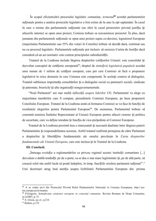 În scopul eficientizării procesului legislativ comunitar, termenul88
acordat parlamentelor
na ionale pentru a analiza proiectele legislative a fost extins de la sase la opt saptamâni. În cazulț
în care o treime din parlamentele na ionale (un sfert în cazul proiectelor privind justi ia iț ț ș
afacerile interne) se opun unui proiect, Comisia trebuie sa reexamineze proiectul. În plus, dacă
jumatate din parlamentele na ionale se opun unui proiect supus co-deciziei, legiuitorul Europeanț
(majoritatea Parlamentului sau 55% din voturi în Consiliu) trebuie să decidă dacă, continuă sau
nu cu procesul legislativ. Parlamentele na ionale pot inclusiv să sesizeze Curtea de Justi ie dacăț ț
consideră că un act normativ este contrar principiului subsidiarită ii.ț
Tratatul de la Lisabona include lărgirea drepturilor cetă enilor Uniunii: este consolidat iț ș
dezvoltat conceptul de cetă enie europeanăț 89
; dreptul de initia ivă legislativă popularăț acordat
unui numar de 1 milion de cetă eni europeni, care pot cere Comisiei să facă o propunereț
legislativă în orice domeniu în care Uniunea este competentă. În acela i context al dialogului,ș
Tratatul subliniaza importan a consultărilor i a dialogului social cu partenerii sociali, sindicateț ș
i patronate, bisericile i alte organiza ii nonguvernamentale.ș ș ț
“Noul Parlament” are mai multă influen ă asupra liderilorț UE: Parlamentul va alege cu
majoritatea membrilor care îl compun, presedintele Comisiei Europene, pe baza propunerii
Consiliului European. Tratatul de la Lisabona arată că formarea Comisiei se va face în func ie deț
rezultatele alegerilor pentru Parlamentul European90
. De asemenea, Parlamentul trebuie să
consimtă numirea Înaltului Reprezentant al Uniunii Europene pentru afaceri externe i politicaș
de securitate, care va de ine totodata i func ia de vice-pre edinte al Comisiei Europene.ț ș ț ș
Tratatul de la Lisabona prezintă însa o interesantă i necesară dualitate între lărgirea puteriiș
Parlamentului i responsabilitatea acestuia. Astfel tratatul reafirmă protejarea de către Parlamentș
a drepturilor i libertă ilor fundamentale ale omului prevăzute înș ț Carta drepturilor
fundamentale ale Uniunii Europene, care este inclusa i în Tratatul de la Lisabona.ș
III. Concluzii.
,,Întreaga evolu ie a reglementărilor ce privesc regimul acestei institu ii comunitare [...]ț ț
dezvaluie o dublă tendin ă: pe de o parte, sa se dea o mai mare legitimitate i, pe de altă parte, săț ș
crească rolul său astfel încât să poată îndeplini, în timp, func iile oricărui parlament na ionalț ț 91
.”
Unii doctrinari atrag însă aten ia asupra lizibilitatii Parlamentului European dinț prisma
88
A se vedea art.4 din Protocolul Privind Rolul Parlamentelor Nationale in Uniunea Europeana, http://eur-
lex.europa.eu/ro/treaties
89
P.Grigoriu, Semnificatia cetateniei europene in contextul comunitar, Revista Romana de Drept Comunitar,
nr.4/2007, p. 51
90
A. Groza, op.cit., p.216
91
Ibidem, p.132
44
 