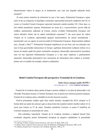 absenteismului ridicat la alegeri i al dezbaterilor care sunt mai degrabă na ionale decâtș ț
europene92
.
În urma tuturor tratatelor i reformelor la care a fost supus, Parlamentul European a ajunsș
astîzi să fie un colegiuitor al legisla iei comunitare reprezentînd interesele cetă enilor din UE, înț ț
vreme ce Consiliul Uniunii Europene reprezintă interesele statelor-membre UE. Chiar daca i-a
fost mărită semnificativ puterea, Parlamentul are acum i oș responsabilitate sporită fa ă deț
cetă eni, parlamentele na ionale i Uniune.ț ț ș ,,Istoria evolu iei Parlamentului European esteț
istoria afirmării rolului său în cadrul institu ional comunitar”ț 93
, din acest punct de vedere
Tratatul de la Lisabona reprezentând apogeul transformărilor de natură institu ională -ț
transformări care au cuprins în mod inevitabil i Parlamentul European. Reprezentând cetă eniiș ț
unei ,,Europe a Păcii”94
, Parlamentul European înglobează cel mai bine cele trei principii care
stau la baza guvernan ei democratice în Europa: egalitatea democratică (cetăţenii trebuie să seț
bucure de atenţie egală din partea instituţiilor europene), democra ia reprezentativă (acordareaț
unui rol mai important Parlamentului European şi o mai mare implicare a parlamentelor
naţionale), democra ia participativă (noi mecanisme de interacţiune între cetăţeni şi instituţii,ț
printre care se numără, de exemplu, iniţiativa cetăţenilor).
Rolul Comisiei Europene din perspectiva Tratatului de la Lisabona
Tudor Guset, manager public DCPPI //
www.dae.gov.ro/.../rolul-comisiei-europene...
Tratatul de la Lisabona aduce pentru Europa si pentru cetă enii ei un plus de democra ie si deț ț
eficien ă. Principala misiune a Comisiei Europene este sa promoveze interesul general european.ț
Tratatul de la Lisabona aduce schimbări la nivelul structurii acesteia.
Potrivit principiului rota iei egale între statele membre, începând din 2014, colegiul va fiț
format dintr-un număr de comisari egal cu doua treimi din numărul statelor membre (adică 18, în
cazul unei Uniuni cu 27 de state). Numărul membrilor Comisiei va putea fi modificat de
Consiliul european cu unanimitate de voturi.
Altă schimbare importantă: Tratatul de la Lisabona introduce o legătură directă între
rezultatele alegerilor pentru Parlamentul European i alegerea candidatului la presedin iaș ț
92
G. Goring, I.E.Rusu, Dreptul Uniunii Europene, ed.2, Ed. C.H. Beck, 2007, p.56
93
I. Huma, Drept comunitar.Partea generala, ed.I, Ed. Didactica si Pedagogica, Bucuresti, 2007, p.192
94
D. Mazilu, Dreptul Pacii. Tratat,ed. I, Ed. All Beck, Bucuresti, 1998, p. 17
45
 