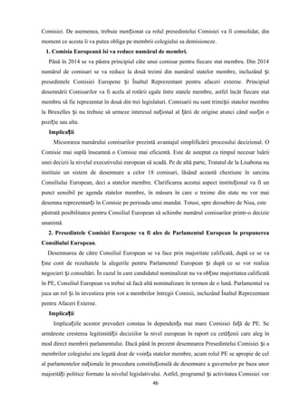 Comisiei. De asemenea, trebuie men ionat ca rolul presedintelui Comisiei va fi consolidat, dinț
moment ce acesta îi va putea obliga pe membrii colegiului sa demisioneze.
1. Comisia Europeană îsi va reduce numărul de membri.
Până în 2014 se va păstra principiul câte unui comisar pentru fiecare stat membru. Din 2014
numărul de comisari se va reduce la două treimi din numărul statelor membre, incluzând iș
presedintele Comisiei Europene i Înaltul Reprezentant pentru afaceri externe. Principiulș
desemnării Comisarilor va fi acela al rotării egale între statele membre, astfel încât fiecare stat
membru să fie reprezentat în două din trei legislaturi. Comisarii nu sunt trimi ii statelor membreș
la Bruxelles i nu trebuie să urmeze interesul na ional al ării de origine atunci când sus in oș ț ț ț
pozi ie sau alta.ț
Implica iiț
Micsorarea numărului comisarilor prezintă avantajul simplificării procesului decizional. O
Comisie mai suplă înseamnă o Comisie mai eficientă. Este de asteptat ca timpul necesar luării
unei decizii la nivelul executivului european să scadă. Pe de altă parte, Tratatul de la Lisabona nu
instituie un sistem de desemnare a celor 18 comisari, lăsând această chestiune în sarcina
Consiliului European, deci a statelor membre. Clarificarea acestui aspect institu ional va fi unț
punct sensibil pe agenda statelor membre, în măsura în care o treime din state nu vor mai
desemna reprezentan i în Comisie pe perioada unui mandat. Totusi, spre deosebire de Nisa, esteț
păstrată posibilitatea pentru Consiliul European să schimbe numărul comisarilor printr-o decizie
unanimă.
2. Presedintele Comisiei Europene va fi ales de Parlamentul European la propunerea
Consiliului European.
Desemnarea de către Consiliul European se va face prin majoritate calificată, după ce se va
ine cont de rezultatele la alegerile pentru Parlamentul European i după ce se vor realizaț ș
negocieri i consultări. În cazul în care candidatul nominalizat nu va ob ine majoritatea calificatăș ț
în PE, Consiliul European va trebui să facă altă nominalizare în termen de o lună. Parlamentul va
juca un rol i în investirea prin vot a membrilor întregii Comisii, incluzând Înaltul Reprezentantș
pentru Afaceri Externe.
Implica iiț
Implica iile acestor prevederi constau în dependen a mai mare Comisiei fa ă de PE. Seț ț ț
urmăreste cresterea legitimită ii deciziilor la nivel european în raport cu cetă enii care aleg înț ț
mod direct membrii parlamentului. Dacă până în prezent desemnarea Presedintelui Comisiei i aș
membrilor colegiului era legată doar de voin a statelor membre, acum rolul PE se apropie de celț
al parlamentelor na ionale în procedura constitu ională de desemnare a guvernelor pe baza unorț ț
majorită i politice formate la nivelul legislativului. Astfel, programul i activitatea Comisiei vorț ș
46
 