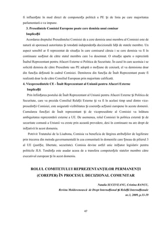 fi influen ate în mod direct de componen a politică a PE i de linia pe care majoritateaț ț ș
parlamentară o va impune.
3. Presedintele Comisiei Europene poate cere demisia unui comisar
Implica iiț
Acordarea dreptului Presedintelui Comisiei de a cere demisia unui membru al Comisiei este de
natură să sporească autoritatea i totodată independen a decizională fa ă de statele membre. Unș ț ț
aspect sensibil ar fi reprezentat de situa ia în care comisarul căruia i se cere demisia va fi înț
continuare sus inut de către statul membru care l-a desemnat. O situa ie aparte o reprezintăț ț
Înaltul Reprezentant pentru Afaceri Externe si Politica de Securitate. În cazul în care acestuia i se
solicită demisia de către Presedinte sau PE adoptă o mo iune de cenzură, el va demisiona doarț
din func ia de inută în cadrul Comisiei. Demiterea din func ia de Înalt Reprezentant poate fiț ț ț
realizată doar la de către Consiliul European prin majoritate calificată.
4. Vicepresedintele CE - Înalt Reprezentant al Uniunii pentru Afaceri Externe
Implica iiț
Prin înfiin area postului de Înalt Reprezentant al Uniunii pentru Afaceri Externe i Politica deț ș
Securitate, care va prezida Consiliul Rela ii Externe i va fi în acelasi timp unul dintre vice-ț ș
presedin ii Comisiei, este asigurată vizibilitatea i coeren a ac iunii europene în aceste domenii.ț ș ț ț
Cumularea func iei de Înalt reprezentant i de vicepresedinte al Comisiei va înlăturaț ș
ambiguitatea reprezentării externe a UE. De asemenea, rolul Comisiei în politica externă i deș
securitate comună a Uniunii va creste prin această prevedere, desi în continuare nu are drept de
ini iativă în acest domeniu.ț
Potrivit Tratatului de la Lisabona, Comisia va beneficia de lărgirea atribu iilor de legiferareț
prin trecerea din metoda guvernamentală în cea comunitară în domeniile care ineau de pilierul 3ț
al UE (justi ie, libertate, securitate). Comisia devine astfel unic ini iator legislativ pentruț ț
politicile JLS. Tendin a este asadar aceea de a transfera competen ele statelor membre cătreț ț
executivul european i în acest domeniu.ș
ROLUL COMITETULUI REPREZENTANŢILOR PERMANENŢI
(COREPER) ÎN PROCESUL DECIZIONAL COMUNITAR
Natalia SUCEVEANU, Cristina BANCU,
Revista Moldovenească de Drept Interna ional i Rela ii Interna ionaleț ș ț ț
nr.3, 2009, p.33-39
47
 