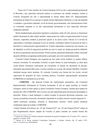 Toate cele 27 state membre ale Uniunii Europene (UE) au cîte o reprezentanţă permanentă
la Bruxelles, care reprezintă interesele politice şi economice ale statelor europene, similar şi
Comisia Europeană are cîte o reprezentanţă în fiecare dintre ţările UE. Reprezentanţele
permanente pe lîngă UE nu sunt pur şi simplu misiuni diplomatice bilaterale, ci sunt mai degrabă
o extindere a guvernelor naţionale, un fel de birouri guvernamentale, care interacţionează zilnic
cu instituţiile europene şi cu alte reprezentanţe permanente şi care reprezintă interesele
cetăţenilor naţionali.
Pentru fundamentarea proiectelor legislative comunitare, înalţi ofi ciali, precum şi funcţionari
publici desemnaţi de către statele membre, expun puncte de vedere şi negociază poziţii în aceste
structuri, respectînd conduita şi practicile specifi ce în aceste cazuri. Oricare ar fi nivelul de
reprezentare şi instituţia europeană la care ne referim, contribuţia statelor la procesul de luare a
deciziilor se realizează prin reprezentanţii lor. O parte importantă a misiunii pe care aceştia o au
de îndeplinit se referă la negocierea poziţiilor pe care le susţin, iar simpla prezenţă la întîlnirile
de lucru nu garantează succesul misiunii. Pentru aceasta, persoanele desemnate trebuie să posede
anumite abilităţi şi competenţe profesionale şi personale care să le susţină demersurile.
Consiliul Uniunii Europene este organizat pe mai multe nivele ierarhice şi conţine diferite
structuri orizontale. Pe orizontală, Consiliul se poate întruni în nouă formaţiuni, şi chiar dacă
există diferite formaţiuni ministeriale ale Consiliului, în funcţie de chestiunile în discuţie,
principiul reprezentativităţii unice a acestei instituţii nu se pune sub semnul întrebării, Consiliul
rămînînd aceeaşi unică instituţie. Pe verticală, Consiliul este format din trei nivele: nivelul
reprezentat de grupurile de lucru (working parties), Comitetul reprezentanţilor permanenţi
(COREPER) şi Comitetele de nivel înalt.
COREPER – din franceză Comité des représentants permanents, este Comitetul
Reprezentanţilor Permanenţi în Uniunea Europeană, fi ind un organ auxiliary al Uniunii
Europene, menit să ofere sprijin şi ajutor Consiliului Uniunii Europene. Instituit prin tratatul de
fuziune din 1965, COREPER- ului îi revine cea mai importantă parte din procesul de pregătire a
deciziilor. Pentru o bună înţelegere a rolului Coreper în procesul decizional comunitar vom
încerca să analizăm consecutiv momentele importante în evoluţia istorică a acestui organism în
cadrul costrucţiei europene, structura şi funcţionarea acestuia. Astfel, putem menţiona
următoarele etape de evoluţie a COREPER:
▪ Iniţial Tratatele de la Roma, art. 151 din Tratatul CEE95
, art. 121 din Tratatul CEEA96
arătau că
prin Regulamentul interior adoptat de Consiliu se putea constitui un comitet format din
95
Tratatul de la Roma sau Tratatul instituind Comunitatea Economică Europeană, din 25 martie 1957, a intrat în
vigoare la 1 ianuarie 1958.
96
Tratatul de la Roma instituind Comunitatea Europeană a Energiei Atomice din 25 martie 1957;
http://ro.wikipedia.org/ wiki/Euratom.
48
 