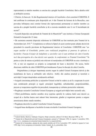 reprezentanţi ai statelor membre cu sarcina de a pregăti lucrările Consiliului, fără a detalia rolul
şi atribuţiile acestuia.
▪ Ulterior, în baza art. 16 din Regulamentul interior al Consiliului a fost constituit COREPER, fi
ind confirmat în continuare prin dispoziţiile art. 4 din Tratatul de fuziune de la Bruxelles, care
prevedea înfiinţarea unui comitet format din reprezentanţi permanenţi ai statelor membre cu
sarcina de a pregări lucrările consiliului şi de a executa mandatele care îi vor fi încredinţate de
acesta97
.
▪ Această dispoziţie este preluată de Tratatul de la Maastricht98
care instituie o Uniune Europeană
formată la început din 12 state.
▪ De asemenea anumite dispoziţii referitoare la COREPER au fost instituite prin Tratatul de la
Amsterdam (art. J15) 99
. Completarea se referea la faptul că acest comitet poate adopta decizii de
procedură în cazurile prevăzute de Regulamentul interior al Consiliului. COREPER este “un
organ auxiliar al Consiliului, pentru care realizează pregătirea şi punerea în aplicare a
lucrărilor. Funcţia Coreper de îndeplinire a sarcinilor care îi sunt atribuite de către Consiliu
nu-I dau prerogativa de a lua decizii care aparţin, în conformitate cu Tratatul Consiliului.” În
partea ce ţine de natura sa juridică este relevant să menţionăm că COREPER nu este o instituţie a
UE, şi nici un organism cu propria sa competenţă de luare a deciziilor. De aceea, liniile
directoare stabilite de către COREPER pot întotdeauna fi puse în discuţie de către Consiliu.
Originalitatea şi desigur importanţa acestui organ în cadrul Uniunii Europene derivă şi din
modalitatea de lucru şi atribuţiile sale efective. Astfel, din analiza practică şi teoretică a
activităţii Coreper desprindem următoarele atribuţii:
▪ Asigură consistenţa politicilor şi acţiunilor Uniunii avînd în vedere ca să fi e respectate în acest
sens următoarele principii şi reguli: principiul legalităţii, subsidiarităţii, proporţionalităţii,
precum şi respectarea regulilor de procedură, transparenţa şi calitatea proiectelor redactate;
▪ Pregăteşte sesiunile Consiliului Uniunii Europene şi asigură activităţile între sesiunile sale;
▪ Oferă posibilitatea statelor membre să-şi exprime opiniile în vederea luării unei decizii cu
scopul de a facilita luarea unei măsuri bine întemeiate, gîndite şi organizate pentru a asigura
armonizarea dintre statele membre;
▪ Pregăteşte deciziile în cadrul Consiliului Uniunii Europene;
▪ Asigură buna desfăşurare a lucrărilor la toate nivelurile Consiliului Uniunii Europene;
97
Tudorel Ştefan, Beatrice Andreşan–Grigoriu, Drept comunitar, editura C.H. Beck, Bucureşti 2008. p. 70.
98
Tratatul de la Maastrichit privind Uniunea Europeană, semnat la 7 februarie 1992, în vigoare 1 noiembrie 1993,
http://www. europeana.ro/comunitar/tratate/tratatul de_la_maastricht.htm.
99
Tratatul de la Amsterdam, adoptat de cãtre statele member ale UE la 2 octombrie 1997, intrînd în vigoare la 1 mai
1999, http://www.europeana.ro/comunitar /tratate /tratatul_de_la_amsterdam. htm.
49
 