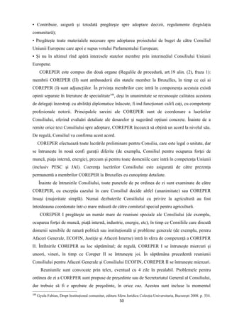 ▪ Contribuie, asigură şi totodată pregăteşte spre adoptare decizii, regulamente (legislaţia
comunitară);
▪ Pregăteşte toate materialele necesare spre adoptarea proiectului de buget de către Consiliul
Uniunii Europene care apoi e supus votului Parlamentului European;
▪ Şi nu în ultimul rînd apără interesele statelor membre prin intermediul Consiliului Uniunii
Europene.
COREPER este compus din două organe (Regulile de procedură, art.19 alin. (2), fraza 1):
membrii COREPER (II) sunt ambasadorii din statele member la Bruxelles, în timp ce cei ai
COREPER (I) sunt adjuncţiilor. În privinţa membrilor care intră în componenţa acestuia există
opinii separate în literature de specialitate100
, deşi în unanimitate se recunoaşte calitatea acestora
de delegaţi înzestraţi cu abilităţi diplomatice înăscute, fi ind funcţionari califi caţi, cu competenţe
profesionale notorii. Principalele sarcini ale COREPER sunt de coordonare a lucrărilor
Consiliului, oferind evaluări detaliate ale dosarelor şi sugerând opţiuni concrete. Înainte de a
remite orice text Consiliului spre adoptare, COREPER încearcă să obţină un acord la nivelul său.
De regulă, Consiliul va confirma acest acord.
COREPER efectuează toate lucrările preliminare pentru Consiliu, care este legal o unitate, dar
se întruneşte în nouă confi guraţii diferite (de exemplu, Consiliul pentru ocuparea forţei de
muncă, piaţa internă, energie), precum şi pentru toate domeniile care intră în competenţa Uniunii
(inclusiv PESC şi JAI). Coerenţa lucrărilor Consiliului este asigurată de către prezenţa
permanentă a membrilor COREPER la Bruxelles cu cunoştinţe detaliate.
Înainte de întrunirile Consiliului, toate punctele de pe ordinea de zi sunt examinate de către
COREPER, cu excepţia cazului în care Consiliul decide altfel (unanimitate) sau COREPER
însuşi (majoritate simplă). Numai dezbaterile Consiliului cu privire la agricultură au fost
întotdeauna coordonate într-o mare măsură de către comitetul special pentru agricultură.
COREPER I pregăteşte un număr mare de reuniuni speciale ale Consiliului (de exemplu,
ocuparea forţei de muncă, piaţă internă, industrie, energie, etc), în timp ce Consiliile care discută
domenii sensibile de natură politică sau instituţională şi probleme generale (de exemplu, pentru
Afaceri Generale, ECOFIN, Justiţie şi Afaceri Interne) intră în sfera de competenţă a COREPER
II. Întîlnirile COREPER au loc săptămînal; de regulă, COREPER I se întruneşte miercuri şi
uneori, vineri, în timp ce Coreper II se întruneşte joi. În săptămâna precedentă reuniunii
Consiliului pentru Afaceri Generale şi Consiliului ECOFIN, COREPER II se întruneşte miercuri.
Reuniunile sunt convocate prin telex, eventual cu 4 zile în prealabil. Problemele pentru
ordinea de zi a COREPER sunt propuse de preşedinte sau de Secretariatul General al Consiliului,
dar trebuie să fi e aprobate de preşedinte, în orice caz. Acestea sunt incluse la momentul
100
Gyula Fabian, Drept Instituţional comunitar, editura Sfera Juridica Colecţia Universitaria, Bucureşti 2008. p. 334.
50
 