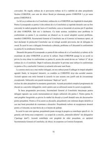convocării. De regulă, ordinea de zi provizorie trebuie să fi e stabilită de către preşedintele
fiecărui COREPER, care este de obicei făcută joi dimineaţa pentru COREPER I şi joi seara
pentru COREPER II.
La fel ca şi ordinea de zi a Consiliului, ordinea de zi a COREPER este împărţită în două părţi.
Partea I (corespunde cu partea A din ordinea de zi a Consiliului) şi cuprinde dosarele care au fost
convenite în cadrul grupului de lucru al Consiliului, ceea ce înseamnă că acestea pot fi aprobate
de către COREPER, fără nici o dezbatere. Cu toate acestea, includerea unor probleme în
conformitate cu partea I, nu constituie un obsatcol ca, în cursul adoptării acestor probleme,
membrii COREPER, Secretariatul General al Consiliului sau al Comisiei să înainteze opinii, să
facă declaraţii în protocolul Consiliului sau să retragă acordul provizoriu dat de delegaţia în
cauză. În cazul în care o delegaţie formulează o obiecţie, problema va fi discutată în conformitate
cu partea II, la următoarea întrunire.
Dosarele din partea II (corespunde cu partea B din ordinea de zi a Consiliului) şi trebuie să fie
examinate de către COREPER cu privire la subiect. Dacă COREPER ajunge la un acord cu
privire la orice dosar în conformitate cu partea II, acesta din urmă devine un “subiect A” de pe
ordinea de zi a Consiliului. După fi nalizarea discuţiilor în privinţa unui subiect în conformitate
cu partea a II-a, concluziile Comisiei şi acţiunile relevante sunt fixate.
La cererea uneia sau a mai multor delegaţii, un nou subiect poate fi adăugat în timpul adoptării
agendei finale, la începutul întrunirii, cu condiţia ca COREPER să-şi dea acordul unanim.
Această opţiune este strict limitată la cazurile în care aceasta este justifi cată de circumstanţe
excepţionale. Subiectele care poartă menţiunea “după caz” pot fi
excluse de către preşedinte la anunţarea genericului. Această procedură complică programarea de
discuţii şi a sarcinilor delegaţiilor, motiv pentru care se utilizează numai în cazuri excepţionale.
În baza programului provizoriu, Secretariatul General al Consiliului întocmeşte pentru
delegaţii rapoarte sau scurte memorandum-uri despre subiectele din partea I. Pentru partea II,
sunt pregătite înregistrări cu privire la stadiul de discuţii şi (confi denţial) note ale discursurilor
pentru preşedinte. Pentru a fi la curent cu discuţiile, preşedintele este informat despre detaliile şi
cea mai bună procedură de examinare a dosarelor. Preşedintele trebuie să recepţioneze dosarul
pentru a fi discutat, nu mai târziu de o zi înainte de şedinţă.
În cazul în care este oportun, preşedintele poate recurge la propria sa contribuţie specifi că - în
general, sub forma unui compromis - cu scopul de a concilia „interesele diferite” ale delegaţiilor
(“package deal”). Această contribuţie este pregătită de către preşedinte, cu sprijinul
Secretariatului General al Consiliului, de obicei, în cooperare cu Comisia Europeană.
51
 