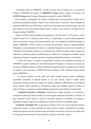 Personalul auxiliar al COREPER - membrii acestuia care se întrunesc cu o zi inainte de
întrunirea COREPER sub numele de MERTENS Group (pentru Coreper I), precum şi de
ANTICI Group (pentru Coreper II) pregăteşte discuţiile în cadrul COREPER.
Orice propunere a delegaţiilor (de exemplu, subiectele gen “orice alte afaceri”) trebuie să fi e
prezentate preşedintelui grupului respectiv într-o formă exactă şi detaliată. Fiecare delegaţie în
grupurile MERTENS sau ANTICI face o notifi care scrisă asupra rezervelor formulate, care sunt
apoi folosite de către Secretariatul General pentru a alcătui o listă, aceasta fi ind dată citirii la
începutul şedinţei COREPER.
Grupul ANTICI (numele primului său preşedinte) a fost înfi inţat în 1975 pentru a revizui
agenda Coreper II şi a soluţiona detalii tehnice şi organizatorice. Această etapă pregătitoare
oferă, de asemenea, o primă idee asupra poziţiilor care vor fi adoptate de diferitele delegaţii la
şedinţa COREPER. ANTICI Group este format din personalul auxiliar al Reprezentanţilor
Permanenţi şi un reprezentant al Comisiei. La şedinţele Grupului mai asistă cîte un membru al
Cabinetului Secretariatului General şi un funcţionar din cadrul Serviciului juridic. Grupul este
însărcinat cu stabilirea ordinii în problemele de pe ordinea de zi şi pregătirea rezoluţiilor asupra
subiectelor din partea I a agendei, precum şi transparenţa discuţiilor Coreper şi a Consiliului.
În afară de aceasta, el asigură ca înregistrările rezumative ale şedinţelor precedente ale
COREPER să poată fi aprobate de către Reprezentanţii Permanenţi. La respectiva reuniune, de
asemenea, delegaţiile anunţă ce moţiuni intenţionează să prezinte pentru includerea unor subiecte
la categoria “orice alte afaceri”. MERTENS Group, înfiinţat în 1993, realizează aceleaşi funcţii
pentru COREPER I.
În temeiul tratatelor, au fost create mai multe comitete speciale pentru coordonarea
activităţilor Consiliului în domenii specifi ce. Cu toate acestea, având în vedere cadrul
instituţional uniform prevăzut de Tratatul CE, funcţia esenţială a COREPER nu este afectată de
aceste comitete, adică comitetele se concentrează asupra unor probleme specifi ce tehnice, în
timp ce Coreper se ocupă de mai multe probleme generale de natură politică şi instituţională.
Comitetul Economic şi Financiar monitorizează situaţia monetară şi fi nanciară şi
tranzacţiile de plată ale statelor membre şi în mod regulat raportează Consiliului şi Comisiei. În
plus, Comitetul revede situaţia cu privire la tranzacţii monetare şi libertatea de circulaţie a
capitalului cel puţin o dată pe an şi informează Consiliul cu privire la constatările făcute.
Comitetul “articolului 133” (aşa-numitul Comitetul 133) a fost creat în domeniul Politicii
comerciale comune. În urma autorizării de către Consiliu, Comisia, consultînd acest comitet,
desfăşoară negocieri privind încheierea unui acord dintre Comunitate şi unul sau mai multe state
sau organizaţii internaţionale în sfera de aplicare a politicii comerciale comune.
52
 