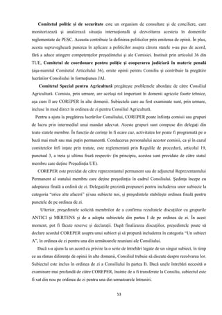 Comitetul politic şi de securitate este un organism de consultare şi de conciliere, care
monitorizează şi analizează situaţia internaţională şi dezvoltarea acesteia în domeniile
reglementate de PESC. Aceasta contribuie la definirea politicilor prin emiterea de opinii. În plus,
acesta supraveghează punerea în aplicare a politicilor asupra cărora statele s-au pus de acord,
fără a aduce atingere competenţelor preşedintelui şi ale Comisiei. Instituit prin articolul 36 din
TUE, Comitetul de coordonare pentru poliţie şi cooperarea judiciară în materie penală
(aşa-numitul Comitetul Articolului 36), emite opinii pentru Consiliu şi contribuie la pregătire
lucrărilor Consiliului în formaţiunea JAI.
Comitetul Special pentru Agricultură pregăteşte problemele abordate de către Consiliul
Agricultură. Comisia, prin urmare, are acelaşi rol important în domenii agricole foarte tehnice,
aşa cum îl are COREPER în alte domenii. Subiectele care au fost examinate sunt, prin urmare,
incluse în mod direct în ordinea de zi pentru Consiliul Agricultură.
Pentru a ajuta la pregătirea lucrărilor Consiliului, COREPER poate înfiinţa comisii sau grupuri
de lucru prin intermediul unui mandat adecvat. Aceste grupuri sunt compuse din delegaţi din
toate statele membre. În funcţie de cerinţe în fi ecare caz, activitatea lor poate fi programată pe o
bază mai mult sau mai puţin permanentă. Conducerea personalului acestor comisii, ca şi în cazul
comitetelor înfi inţate prin tratate, este reglementată prin Regulile de procedură, articolul 19,
punctual 3, a treia şi ultima frază respectiv (în principiu, acestea sunt prezidate de către statul
membru care deţine Preşedinţia UE).
COREPER este prezidat de către reprezentantul permanent sau de adjunctul Reprezentantului
Permanent al statului membru care deţine preşedinţia în cadrul Consiliului. Şedinţa începe cu
adoptarea finală a ordinii de zi. Delegaţiile prezintă propuneri pentru includerea unor subiecte la
categoria “orice alte afaceri” şi/sau subiecte noi, şi preşedintele stabileşte ordinea finală pentru
punctele de pe ordinea de zi.
Ulterior, preşedintele solicită membrilor de a confirma rezultatele discuţiilor cu grupurile
ANTICI şi MERTENS şi de a adopta subiectele din partea I de pe ordinea de zi. În acest
moment, pot fi făcute reserve şi declaraţii. După finalizarea discuţiilor, preşedintele poate să
declare acordul COREPER asupra unui subiect şi să propună includerea în categoria “Un subiect
A”, în ordinea de zi pentru una din următoarele reuniuni ale Consiliului.
Dacă s-a ajuns la un acord cu privire la o serie de întrebări legate de un singur subiect, în timp
ce au rămas diferenţe de opinii în alte domenii, Consiliul trebuie să discute despre rezolvarea lor.
Subiectul este inclus în ordinea de zi a Consiliului în partea B. Dacă unele întrebări necesită o
examinare mai profundă de către COREPER, înainte de a fi transferate la Consiliu, subiectul este
fi xat din nou pe ordinea de zi pentru una din urmatoarele întruniri.
53
 
