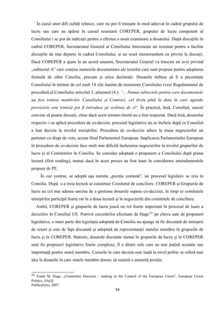 În cazul unor difi cultăţi tehnice, care nu pot fi tranşate în mod adecvat în cadrul grupului de
lucru sau care au apărut în cursul reuniunii COREPER, grupului de lucru competent al
Consiliului i se pot da indicaţii pentru a efectua o nouă examinare a dosarului. După discuţiile în
cadrul COREPER, Secretariatul General al Consiliului întocmeşte un rezumat pentru a facilita
discuţiile de mai departe în cadrul Consiliului, şi un scurt memorandum cu privire la discuţii.
Dacă COREPER a ajuns la un acord unanim, Secretariatul General va întocmi un aviz privind
„subiectul A” care conţine numerele documentare ale textelor care sunt propuse pentru adoptarea
formală de către Consiliu, precum şi orice declaraţii. Dosarele trebuie să fi e prezentate
Consiliului în termen de cel mult 14 zile înainte de reuniunea Consiliului (vezi Regulamentul de
procedură al Consiliului articolul 3, alineatul (4.): “... Numai subiectele pentru care documentele
au fost trimise membrilor Consiliului şi Comisiei, cel tîrziu pînă la data la care agenda
provizorie este trimisă pot fi introduse pe ordinea de zi“. În practică, însă, Consiliul, uneori
convine să poarte discuţii, chiar dacă acest termen-limită nu a fost respectat. Dacă însă, dosarului
respectiv i se aplică procedura de co-decizie, procesul legislative nu se încheie după ce Consiliul
a luat decizia la nivelul miniştrilor. Procedura de co-decizie aduce la masa negocierilor un
partener cu drept de veto, acesta fiind Parlamentul European. Implicarea Parlamentului European
în procedura de co-decizie face mult mai dificilă încheierea negocierilor la nivelul grupurilor de
lucru şi al Comitetelor în Consiliu. Se consider adoptată o propunere a Consiliului după prima
lectură (first reading), numai dacă în acest proces au fost luate în considerare amendamentele
propuse de PE.
În caz contrar, se adoptă aşa numita „poziţie comună”, iar procesul legislativ se reia în
Consiliu. După o a treia lectură se constituie Comitetul de conciliere. COREPER şi Grupurile de
lucru au cel mai adesea sarcina de a gestiona dosarele supuse co-deciziei, în timp ce comitetele
miniştrilor participă foarte rar în a doua lectură şi în negocierile din comitetele de conciliere.
Astfel, COREPER şi grupurile de lucru joacă un rol foarte important în procesul de luare a
deciziilor în Consiliul UE. Potrivit cercetărilor efectuate de Hage101
pe cîteva sute de propuneri
legislative, o mare parte din legislaţia adoptată de Consiliu nu ajunge să fie discutată de miniştrii
de resort şi este de fapt discutată şi adoptată de reprezentanţii statului membru în grupurile de
lucru şi în COREPER. Statistic, dosarele discutate numai în grupurile de lucru şi în COREPER
sunt fie propuneri legislative foarte complexe, fi e dintre cele care au mai puţină acuitate sau
importanţă pentru statul membru. Cazurile în care decizia este luată la nivel politic se referă mai
ales la dosarele în care statele membre doresc să susţină o anumită poziţie.
101
Frank M. Hage, „Committee Decision – making in the Council of the European Union”, European Union
Politics, SAGE
Publications, 2007.
54
 