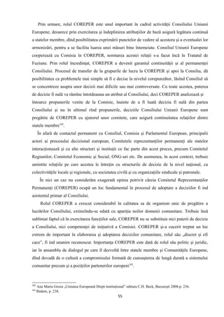 Prin urmare, rolul COREPER este unul important în cadrul activităţii Consiliului Uniunii
Europene, deoarece prin exercitarea şi îndeplinirea atribuţiilor de bază asigură legătura continuă
a statelor membre, dînd posibilitatea exprimării punctelor de vedere al acestora şi a eventualei lor
armonizări, pentru a se facilita luarea unei măsuri bine întemeiate. Consiliul Uniunii Europene
cooperează cu Comisia în COREPER, normarea acestei relaţii s-a facut încă în Tratatul de
Fuziune. Prin rolul încredinţat, COREPER a devenit garantul continuităţii şi al permanenţei
Consiliului. Procesul de transfer de la grupurile de lucru la COREPER şi apoi la Consiliu, dă
posibilitatea ca problemele mai simple să fi e decise la nivelul corepunzător, lăsînd Consiliul să
se concentreze asupra unor decizii mai dificile sau mai controversate. Cu toate acestea, puterea
de decizie fi nală va rămîne întotdeauna un atribut al Consiliului, deci COREPER analizează şi
întoarce propunerile venite de la Comisie, înainte de a fi luată decizia fi nală din partea
Consiliului şi nu în ultimul rînd propunerile, deciziile Consiliului Uniunii Europene sunt
pregătite de COREPER cu ajutorul unor comitete, care asigură continuitatea relaţiilor dintre
statele membre102
.
În afară de contactul permanent cu Consiliul, Comisia şi Parlamentul European, principalii
actori ai procesului decizional european, Comitetele reprezentanţilor permanenţi ale statelor
interacţionează şi cu alte structuri şi instituţii ce fac parte din acest proces, precum Comitetul
Regiunilor, Comitetul Economic şi Social, ONG-uri etc. De asemenea, în acest context, trebuie
amintite relaţiile pe care acestea le întreţin cu structurile de decizie de la nivel naţional, cu
colectivităţile locale şi regionale, cu societatea civilă şi cu organizaţiile sindicale şi patronale.
În nici un caz nu considerăm exagerată opinia potrivit căreia Comitetul Reprezentanţilor
Permanenţi (COREPER) ocupă un loc fundamental în procesul de adoptare a deciziilor fi ind
asistentul primar al Consiliului.
Rolul COREPER a crescut considerabil în calitatea sa de organism unic de pregătire a
lucrărilor Consiliului, extinzîndu-se odată cu apariţia noilor domenii comunitare. Trebuie însă
subliniat faptul că în exercitarea funcţiilor sale, COREPER nu se substituie nici puterii de decizie
a Consiliului, nici competenţei de iniţiativă a Comisiei. COREPER şi-a cucerit treptat un loc
extrem de important în elaborarea şi adoptarea deciziilor comunitare, rolul său „discret şi efi
cace”, fi ind unanim recunoscut. Importanţa COREPER este dată de rolul său politic şi juridic,
iar în ansamblu de dialogul pe care îl dezvoltă între statele membre şi Comunităţile Europene,
dînd dovadă de o cultură a compromisului formată de cunoaşterea de lungă durată a sistemului
comunitar precum şi a poziţiilor partenerilor europeni103
.
102
Ana Maria Groza „Uniunea Europeană Drept instituţional” editura C.H. Beck, Bucureşti 2008.p. 236.
103
Ibidem, p. 238.
55
 