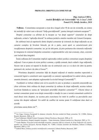 PRIMATUL DREPTULUI COMUNITAR
Olga Andreea URDA,
Analele tiin ifice ale Universită ii ”Al. I. Cuza”, IASIȘ ț ț
Tomul LVI, Stiințe Juridice, 2010
No iune.ț Comunitatea europeană a creat de-a lungul celor 50 de ani de existen ă, un sistemț
de institu ii i valori care a devenit “for a gravita ională”, pentru întregul continent europeanț ș ț ț 104
.
Dreptul comunitar s-a afirmat de la început ca “un drept superior” sistemelor de drept
na ionale, având o “aplica ie directă” în ordinea juridcă a statelor membre ale Uniunii Europene.ț ț
De subliniat însă că raporturile dintre dreptul comunitar i sistemele de drept na ionale au unș ț
caracter complex i bivalent întrucât, pe de o parte, acest aport se caracterizează prinș
recep ionarea dreptului comunitar, iar, pe de altă parte, i prin preluarea din sistemele na ionaleț ș ț
i integrarea în sistemul dreptului comunitar a reglementărilor cele mai avansate, clare, coerenteș
care includ idea integrării.
Însăsi no iunea de Comunitate implică suprema ia ordinii juridice comunitare asupra dreptuluiț ț
na ional. Cum ar putea să existe politici comune, o pia ă comună, dacă votând o lege na ională,ț ț ț
fiecare stat ar putea să repună în dicu ie sau să contrazică ceea ce s-a decis de către i pentruț ș
partenerii săi, inclusiv de către el însusi105
.
Prioritatea dreptului comunitar fa ă de dreptul na ional al statelor membre reprezintă oț ț
consecină logică a constituirii unei organiza ii cu caracter suprana ional în cadrul căreia, pentruț ț
anumite domenii, sunt adoptate reglementări la nivelul întregii Comunită iț 106
.
Esen ialul ce trebuie re inut este că în cazurile în care se produce o anumită concuren ă sauț ț ț
chiar coliziune între ordinea de drept comunitar i ordinea de drept na ională, acestea trebuieș ț
rezolvate inându-se seama de “principiul priorită ii dreptului comunitar”ț ț 107
. Efectul direct al
normei comunitare poate avea drept consecin ă o situa ie în care o normă comunitară conferă înț ț
mod direct niste drepturi, iar acestea prin exercitarea lor intră în conflict cu prevederile unei
norme din dreptul na ional. Un astfel de conflict de norme poate fi solu ionat doar dacă seț ț
acordă
prioritatea uneia dintre ele108
.
104
Ion Jinga, Uniunea Europeană în căutarea viitorului, Revista română de Drept comunitar, Nr. 2/2006, Editura
Rosetti, Bucuresti, 2006, p. 20
105
José Echkenazi, Ghidul Uniunii Europene, Editura Niculescu, Bucuresti, 2008, p. 92.
106
Victor Duculescu, Dreptul integrării europene – Tratat elementar, Editura Lumina Lex, Bucuresti, 2003, p. 211.
107
Vasile Pătulea, Principiul primordialită ii dreptului comunitar fa ă de sistemele de drept Na ionale ale statelorț ț ț
membre ale Uniunii Europene, Revista Dreptul, Nr. 7/2005, Uniunea Juristilor din România, Editura C.H.Beck,
Bucuresti, 2005, p. 235.
108
Gabriel Micu, Ordinea juridică institu ională comunitarăț , Editura Paideia, Bucuresti, 2007
56
 