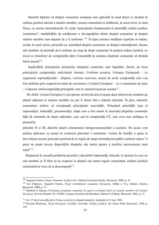 Datorită faptului că dreptul comunitar european este aplicabil în mod direct si imediat în
ordinea juridică internă a statelor membre, norma comunitară se întâlneste, la acest nivel, în mod
firesc, cu norma interna ională. În ciuda “principiului fundamental al priorită ii ordinii juridiceț ț
comunitare”, modalită ile de solu ionare a divergen elor dintre dreptul comunitar i dreptulț ț ț ș
statelor membre sunt departe de a fi uniforme 109
. În lipsa oricărei men iuni explicite în tratate,ț
există, în mod serios, pericolul ca, asimilând dreptul comunitar cu dreptul interna ional, fiecareț
stat membru să pretindă să-si atribuie un rang de drept comunitar în propria ordine juridică, cu
riscul ca transferul de competen ă către Comunită i i unitatea dreptului comunitar să rămânăț ț ș
literă moartă110
.
Implica iile principiului primatului dreptului comunitar sunt îngrădite, fireste, pe bazaț
principiului competen ei individuale limitate. Conform acesteia, Uniunea Europeană – caț
organizare suprana ională – dispune,ț rationae materiae, numai de acele competen e care i-auț
fost atribuite prin respectivul tratat de constituire a Uniunii Europene – ca o comunitate de state
– îi lipseste omnicompeten a principală, care le caracterizează pe acesteaț 111
.
De altfel, Uniunii Europene îi este permis să devină activă numai dacă obiectivele urmărite pe
planul na ional al statelor membre nu pot fi atinse într-o măsură eficientă. În plus, măsurileț
comunitare trebuie să corespundă principiului necesită ii. Principiul priorită ii (sau alț ț
suprema iei, întâietă ii, preeminen ei, după cum a fost numit în doctrină) dreptului comunitarț ț ț
fa ă de sistemele de drept na ionale, care cad în competen a CE, este ceva mai ambiguu înț ț ț
domeniile
pilonilor II si III, datorită naturii eminamente interguvernamentale a acestora. De aceea vom
analiza aplicarea sa numai în contextul pilonului I comunitar. Curtea de Justi ie a ajuns laț
dezvoltarea acestui principiu pornind de la regula de drept interna ional public conform căreia “oț
parte nu poate invoca dispozi iile dreptului său intern pentru a justifica neexecutarea unuiț
tratat”112
.
Răspunsul la această problemă prezintă o deosebită importan ă, întrucât, în ipoteza în care unț
stat membru ar fi liber să nu respecte în dreptul său intern regula comunitară, ordinea juridică
comunitară ar risca să se descompună113
.
109
Augustin Fuerea, Drept comunitar al afacerilor, Editura Universul Juridic, Bucuresti, 2006, p. 41
110
Ion Filipescu, Augustin Fuerea, Drept institu ional comunitar Europeanț , Edi ia a V-a, Editura Actami,ț
Bucuresti, 2000, p. 71.
111
Manfred A Dauses, Prioritatea dreptului comunitar în raport cu dreptul intern al statelor membre ale Uniunii
Europene, Revista Dreptul, Nr. 6/2003, Uniunea Juristilor din România, Editura C.H.Beck, Bucuresti, 2003, p. 51.
112
Art. 27 din Conven ia de la Viena cu privire la dreptul tratatelor, încheiată la 23 mai 1969.ț
113
Roxana Munteanu, Drept European, Evolu ie, Institu ii, Ordine juridică,ț ț Ed. Oscar Print, Bucuresti, 1996, p.
356.
57
 