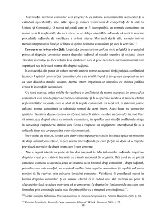 Suprema ia dreptului comunitar este progresivă, pe măsura comunitarizării sectoarelor i aț ș
extinderii aplicabilită ii sale, astfel spus pe măsura transferului de competen e de la state laț ț
Uniune i Comunită i. O normă na ională care ar fi incompatibilă cu normele comunitare nuș ț ț
numai ca ar fi inaplicabilă, dar nici măcar nu ar obliga autorită ile na ionale să pună în miscareț ț
procedurile na ionale de modificare a ordinii interne. Mai mult decât atât, normele interneț
trebuie interpretate în func ie de litera si spiritul normelor comunitare pe care le dezvoltăț 114
.
Consacrarea jurispruden ială.ț Legisla ia comunitară nu con ine nicio referin ă la eventualulț ț ț
primat al dreptului comunitar asupra dreptului na ional al statelor membre i niciunulț ș dintre
Tratatele institutive nu face referire la o ierarhizare care să precizeze dacă norma comunitară este
superioară sau inferioară normei din dreptul na ional.ț
În consecin ă, din punct de vedere teoretic ambele norme au aceeasi for ă juridică, confirmândț ț
în practică spiritul construc iei comunitare, din care rezultă faptul că integrarea europeană nu areț
ca scop disolu ia statului suveran, dreptul intern împletindu-se armonios cu ordinea juridicăț
creată de institu iile comunitare.ț
Cu toate acestea, unica solu ie de rezolvare a conflictului de norme acceptată de construc iaț ț
comunitară este de a da prioritate normei comunitare i de a-i permite acesteia să anuleze efectulș
reglementărilor na ionale care se abat de la regula comunitară. În acest fel, în sistemul juridicț
na ional norma comunitară se substituie normei de drept intern. Acest lucru nu contravineț
spiritului Tratatului despre care s-a men ionat, întrucât statele membre au consim it în mod liberț ț
să armonizeze dreptul intern cu normele comunitare, iar apari ia unei situa iiț ț conflictuale atrage
în consecin ă răspunderea statului care fie nu a respectat unț angajament interna ional fie nu aț
aplicat la timp sau corespunzător o normă comunitară.
Într-o astfel de situa ie, solu ia care derivă din răspunderea statului în cauză aplică un principiuț ț
de drept interna ional clasic, în care norma interna ională pe care păr ile au decis să o respecteț ț ț
prevalează normelor de drept intern care îi sunt contrare.
Nici o regulă internă nu poate să fie, deci invocată în fa a tribunalelor na ionale împotrivaț ț
dreptului creat prin tratatele în cauză ca o sursă autonomă i originală, fără ca să nu se piardăș
caracterul comuitar al acestuia, ceea ce însemnă că în binomul drept comunitar – drept na ional,ț
primul termen este esen ial, un eventual conflict între regulile comunitare i regulile na ionaleț ș ț
urmând să fie rezolvat prin aplicarea dreptului comunitar. Validitatea fi considerată numai în
lumina dreptului comunitar, i ca urmare, efectul ei în cadrul unui stat membru nu poate fiș
afectat chiar dacă se aduce motivarea că ar contraveni fie drepturilor fundamentale asa cum sunt
formulate prin constitu ia acelui stat, fie principiilor cu o structură constitu ionalăț ț 115
.
114
Iordan Gheorghe Bărbulescu, Procesul decizional în Uniunea Europeană, Ed. Polirom, Bucuresti, 2008, p. 164.
115
Octavian Manolache, Tratat de Drept comunitar, Editura C.H.Beck, Bucuresti, 2006, p. 75.
58
 