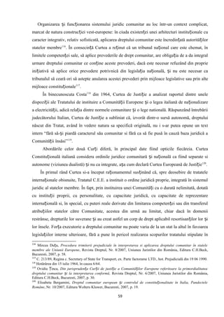 Organizarea i func ionarea sistemului juridic comunitar au loc într-un context complicat,ș ț
marcat de natura construc iei vest-europene: în ciuda existen ei unei arhitecturi institu ionale cuț ț ț
caracter integrativ, relativ sofisticată, aplicarea dreptului comunitar este încredin ată autorită ilorț ț
statelor membre116
. În consecin ă Curtea a re inut că un tribunal na ional care este chemat, înț ț ț
limitele competen ei sale, să aplice prevederile de drept comunitar, are obliga ia de a da integralț ț
urmare dreptului comunitar ce con ine aceste prevederi, dacă este necesar refuzând din proprieț
ini iativă să aplice orice prevedere potrivnică din legisla ia na ională, i nu este necesar caț ț ț ș
tribunalul să ceară ori să astepte anularea acestei prevederi prin mijloace legislative sau prin alte
mijloace constitu ionaleț 117
.
În binecunoscuta Costa118
din 1964, Curtea de Justi ie a analizat raportul dintre uneleț
dispozi ii ale Tratatului de instituire a Comunită ii Europene i o legea italiană de na ionalizareț ț ș ț
a electricită ii, adică rela ia dintre normele comunitare i o lege natională. Răspunzând întrebăriiț ț ș
judecătorului Italian, Curtea de Justi ie a subliniat că, izvorât dintr-o sursă autonomă, dreptuluiț
născut din Tratat, având în vedere natura sa specifică originală, nu i s-ar putea opune un text
intern “fără să- i piardă caracterul său comunitar si fără ca să fie pusă în cauză baza juridică aș
Comunită ii însăsi”ț 119
.
Abordările celor două Cur i diferă, în principal date fiind opticile fiecăreia. Curteaț
Constitu ională italiană considera ordinile juridice comunitară i na ională ca fiind separate siț ș ț
autonome (viziunea dualistă) i nu ca integrate, a a cum declară Curtea Europeană de Justi ieș ș ț 120
.
În primul rând Curtea si-a început ra ionamentul sus inând că, spre deosebire de tratateleț ț
interna ionale obisnuite, Tratatul C.E.E. a instituit o ordine juridică proprie, integrată în sistemulț
juridic al statelor membre. În fapt, prin instituirea unei Comunită i cu o durată nelimitată, dotatăț
cu institu ii proprii, cu personalitate, cu capacitate juridică, cu capacitate de reprezentareț
interna ională si, în special, cu puteri reale derivate din limitarea competen ei sau din transferulț ț
atribu iilor statelor către Comunitate, acestea din urmă au limitat, chiar dacă în domeniiț
restrânse, drepturile lor suverane i au creat astfel un corp de drept aplicabil resortisan ilor lor iș ț ș
lor însele. For a executorie a dreptului comunitar nu poate varia de la un stat la altul în favoareaț
legisla iilor interne ulterioare, fără a pune în pericol realizarea scopurilor tratatului stipulate înț
116
Mircea Du u,ț Procedura trimiterii prejudiciale în interpretarea si aplicarea dreptului comunitar în statele
membre ale Uniunii Europene, Revista Dreptul, Nr. 8/2007, Uniunea Juristilor din România, Editura C.H.Beck,
Bucuresti, 2007, p. 58.
117
C. 213/89, Regina c. Secretary of State for Transport, ex. Parte factorame LTD., hot. Prejudicială din 19 06 1990.
118
Hotărârea din 15 iulie 1964, în cauza 6/64.
119
Ovidiu inca,Ț Din jurispruden a Cur ii de justi ie a Comunită ilor Europene referitoare la primordialitateaț ț ț ț
dreptului comunitar i la interpretarea conformă,ș Revista Dreptul, Nr. 6/2007, Uniunea Juristilor din România,
Editura C.H.Beck, Bucuresti, 2007, p. 30.
120
Elisabeta Bergamini, Dreptul comunitar european i controlul de constitu ionalitate în Italia, Pandecteleș ț
Române, Nr. 10/2007, Editura Wolters Kluwer, Bucuresti, 2007, p. 19.
59
 