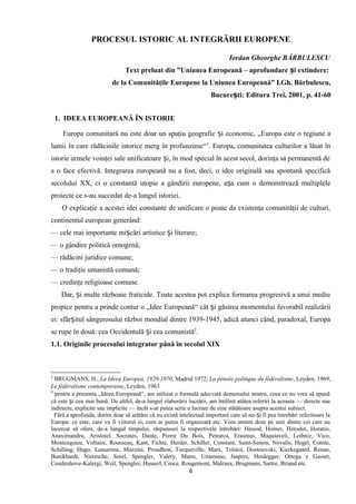 PROCESUL ISTORIC AL INTEGRĂRII EUROPENE
Iordan Gheorghe BĂRBULESCU
Text preluat din ”Uniunea Europeană – aprofundare i extindere:ș
de la Comunităţile Europene la Uniunea Europeană” I.Gh. Bărbulescu,
Bucure ti: Editura Trei, 2001ș , p. 41-60
1. IDEEA EUROPEANĂ ÎN ISTORIE
Europa comunitară nu este doar un spaţiu geografic i economic, „Europa este o regiune aș
lumii în care rădăcinile istorice merg în profunzime“1
. Europa, comunitatea culturilor a lăsat în
istorie urmele voinţei sale unificatoare i, în mod special în acest secol, dorinţa sa permanentă deș
a o face efectivă. Integrarea europeană nu a fost, deci, o idee originală sau spontană specifică
secolului XX, ci o constantă utopie a gândirii europene, a a cum o demonstrează multipleleș
proiecte ce s-au succedat de-a lungul istoriei.
O explicaţie a acestei idei constante de unificare o poate da existenţa comunităţii de culturi,
continentul european generând:
— cele mai importante mi cări artistice i literare;ș ș
— o gândire politică omogenă;
— rădăcini juridice comune;
— o tradiţie umanistă comună;
— credinţe religioase comune.
Dar, i multe războaie fraticide. Toate acestea pot explica formarea progresivă a unui mediuș
propice pentru a prinde contur o „Idee Europeană“ cât i găsirea momentului favorabil realizăriiș
ei: sfâr itul sângerosului război mondial dintre 1939-1945, adică atunci când, paradoxal, Europaș
se rupe în două: cea Occidentală i cea comunistăș 2
.
1.1. Originile procesului integrator până în secolul XIX
1
BRUGMANS, H., La Ideea Europea, 1920-1970, Madrid 1972; La pensée politique du fédéralisme, Leyden, 1969;
Le fédéralisme contemporaine, Leyden, 1963
2
pentru a prezenta „Ideea Europeană“, am utilizat o formulă adecvată demersului nostru, ceea ce nu vrea să spună
că este i cea mai bună. De altfel, de-a lungul elaborării lucrării, am întâlnit atâtea referiri la aceasta — directe sauș
indirecte, explicite sau implicite — încât s-ar putea scrie o lucrare de sine stătătoare asupra acestui subiect.
Fără a aprofunda, dorim doar să arătăm că nu există intelectual important care să nu- i fi pus întrebări referitoare laș
Europa: ce este, care va fi viitorul ei, cum ar putea fi organizată etc. Vom aminti doar pe unii dintre cei care au
încercat să ofere, de-a lungul timpului, răspunsuri la respectivele întrebări: Hesiod, Homer, Herodot, Horatio,
Anaximandru, Aristotel, Socrates, Dante, Pierre Du Bois, Petrarca, Erasmus, Maquiaveli, Leibniz, Vico,
Montesquieu, Voltaire, Rousseau, Kant, Fichte, Herder, Schiller, Constant, Saint-Simon, Novalis, Hegel, Comte,
Schilling, Hugo, Lamartine, Mazzini, Proudhon, Tocqueville, Marx, Tolstoi, Dostoievski, Kierkegaard, Renan,
Burckhardt, Nietzsche, Sorel, Spengler, Valery, Mann, Unamuno, Jaspers, Heidegger, Ortega y Gasset,
Coudenhove-Kalergi, Weil, Spengler, Husserl, Croce, Rougemont, Malraux, Brugmans, Sartre, Briand etc.
6
 