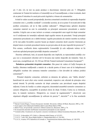 art. 5 alin. (2), i nici nu poate produce o discriminare interzisă prin art. 7. Obliga iileș ț
contractate în Tratatul de instituire a Comunită ii nu ar fi necondi ionate, ci doar eventuale, dacăț ț
ele ar putea fi introduse în cauză prin actele legislative viitoare ale semnatarilor.
Având în vedere această jurispruden ă, doctrina comunitară consideră că suprema ia dreptuluiț ț
comunitar este o „condi ie esen ială” a existen ei acestuia, i că ea poate fi invocată atât în fa aț ț ț ș ț
justi iei comunitare, cât i în fa a justi iei na ionaleț ș ț ț ț 121
. Obligativitatea aplicării dreptului
comunitar material nu este în contradic ie cu principiul autonomiei procedurale a statelorț
membre. Litigiile care se nasc inclusiv ca urmare a nerespectării unor reguli de drept comunitar
vor fi solu ionate de instan ele na ionale după regulile interne de procedură. Totu i principiulț ț ț ș
autonomiei procedurale are o dublă limitare: regulile procedurale ale statelor membre nu trebuie
să fie mai pu in favorabile cauzelor bazate pe dreptul comunitar decât cauzelor întemeiate peț
dreptul intern si normele procedural interne nu pot prevedea căi de atac imposibil de promovat122
.
Prin urmare, conflictele dintre reglementările Comunită ii i cele na ionale trebuie să fieț ș ț
rezolvate aplicând principiul priorită ii dreptului comunitarț 123
.
Doctrina subliniază, însă, că această dispozi ie este implicită, ea reprezentând condi iaț ț sine
qua non a recunoasterii efectului util în favoarea mai multor dispozi ii ale tratatelor. Sunt, înț
acest sens, exemplificate art. 10, 234 sau 249 din Tratatul instituind Comunitatea Europeană124
.
Întinderea primatului dreptului comunitar. Din punct de vedere al Cur ii Europene deț
Justi ie, libertatea tradi ionalăț ț a statului de a decide pentru el însusi cum să îsi îndeplinească
obliga iile rezultate din semnarea tratatelor comunitare a fost dovedită de ordinea juridicăț
comunitară125
.
Primatul dreptului comunitar, nelimitat ca domeniu de aplicare, este “dublu absolut":
beneficiază de acest efect orice normă comunitară, respective este afectată de principiu orice
normă internă. În privin a normelor de drept comunitar care prevalează asupra dreptuluiț
na ional, Curtea de Justi ie s-a arătat categorică, desemnând ansamblul normelor comunitare cuț ț
caracter obligatoriu, susceptibile să producă efecte de drept. Evident, Curtea nu se limitează,
deci, la tratatele institutive. Dimpotrivă, ea vizează i regulamenteleș 126
, directivele care
stipulează obliga ii necondi ionate i suficient de preciseț ț ș 127
, deciziile128
si în fine acordurile
121
Dacian Cosmin Dragos, Uniunea Europeană. Institu ii. Mecanismeț , Editura All Beck, Bucuresti, 2005, p. 104.
122
Acest aspect a fost re inut prin hotărârea dată în cauza Bruno Barra (1988).ț
123
Marin Voicu, Jurispruden a comunitarăț , Editura Lumina Lex, Bucuresti, 2005, p. 74.
124
În niciunul din articolele menŃionate recunoasterea principiului nu este explicită.
125
Cornelia Lefter, Fundamente ale dreptului comunitar institu ionaleț , Editura Economică, Bucuresti, 2003, p. 94.
126
C.J.C.E., 14 decembrie 1971, Politi vs. Minostero delle Finanze, af. 43/1971.
127
C.J.C.E., 7 iulie 1981, Rewe-Markt Steffen vs. Hauptzollamt Kiel, af. 158/1981.
128
C.J.C.E., 8 martie 1979, Salumficio di Cornuda vs. Amministrazione Italiana delle finanze, af. 130/1978.
60
 